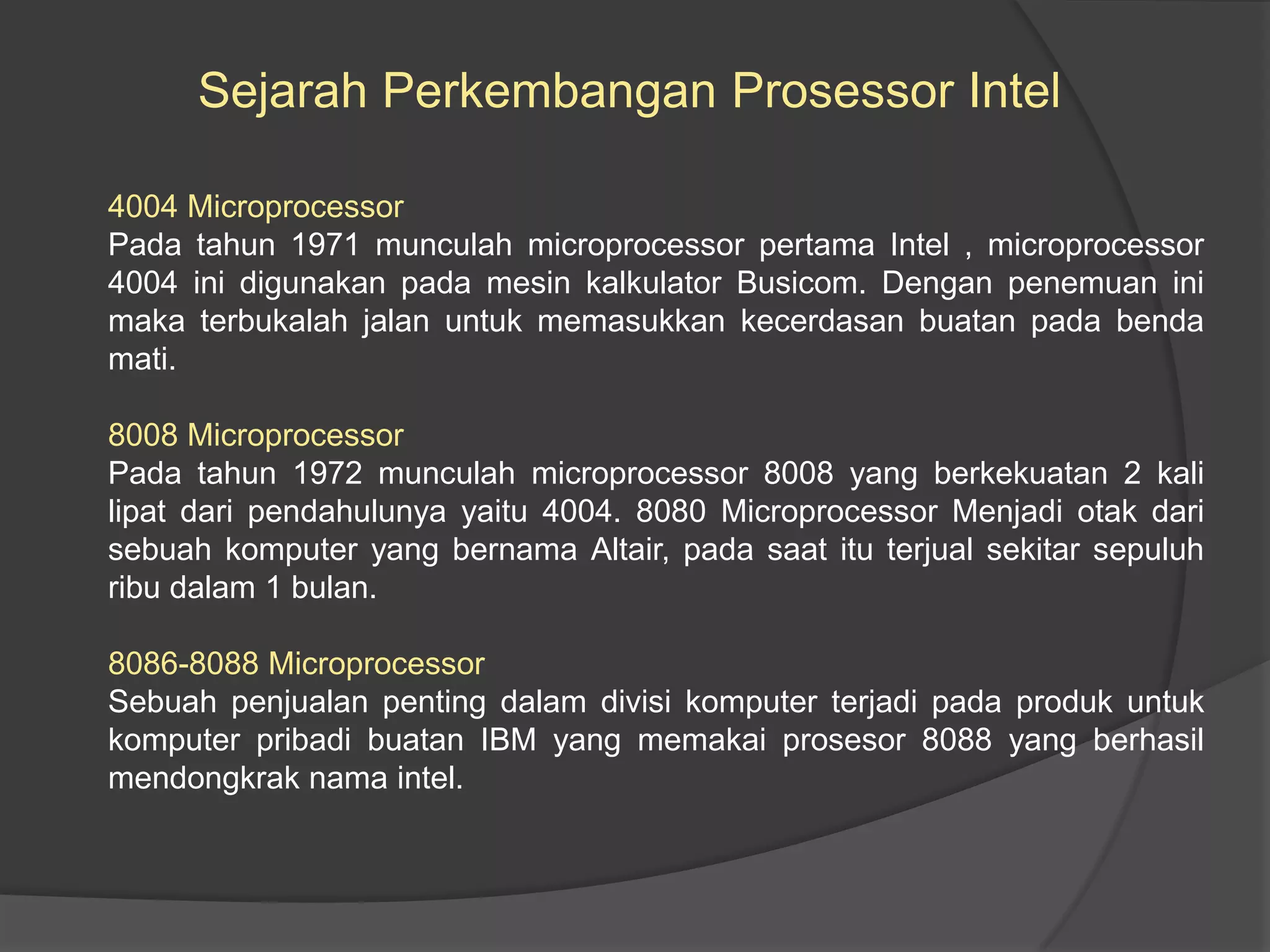 Sejarah Perkembangan Prosessor Intel
4004 Microprocessor
Pada tahun 1971 munculah microprocessor pertama Intel , microprocessor
4004 ini digunakan pada mesin kalkulator Busicom. Dengan penemuan ini
maka terbukalah jalan untuk memasukkan kecerdasan buatan pada benda
mati.
8008 Microprocessor
Pada tahun 1972 munculah microprocessor 8008 yang berkekuatan 2 kali
lipat dari pendahulunya yaitu 4004. 8080 Microprocessor Menjadi otak dari
sebuah komputer yang bernama Altair, pada saat itu terjual sekitar sepuluh
ribu dalam 1 bulan.
8086-8088 Microprocessor
Sebuah penjualan penting dalam divisi komputer terjadi pada produk untuk
komputer pribadi buatan IBM yang memakai prosesor 8088 yang berhasil
mendongkrak nama intel.

 