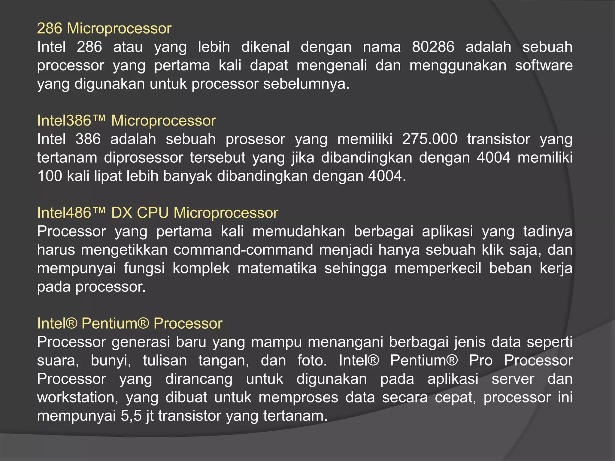 286 Microprocessor
Intel 286 atau yang lebih dikenal dengan nama 80286 adalah sebuah
processor yang pertama kali dapat mengenali dan menggunakan software
yang digunakan untuk processor sebelumnya.
Intel386™ Microprocessor
Intel 386 adalah sebuah prosesor yang memiliki 275.000 transistor yang
tertanam diprosessor tersebut yang jika dibandingkan dengan 4004 memiliki
100 kali lipat lebih banyak dibandingkan dengan 4004.
Intel486™ DX CPU Microprocessor
Processor yang pertama kali memudahkan berbagai aplikasi yang tadinya
harus mengetikkan command-command menjadi hanya sebuah klik saja, dan
mempunyai fungsi komplek matematika sehingga memperkecil beban kerja
pada processor.
Intel® Pentium® Processor
Processor generasi baru yang mampu menangani berbagai jenis data seperti
suara, bunyi, tulisan tangan, dan foto. Intel® Pentium® Pro Processor
Processor yang dirancang untuk digunakan pada aplikasi server dan
workstation, yang dibuat untuk memproses data secara cepat, processor ini
mempunyai 5,5 jt transistor yang tertanam.

 