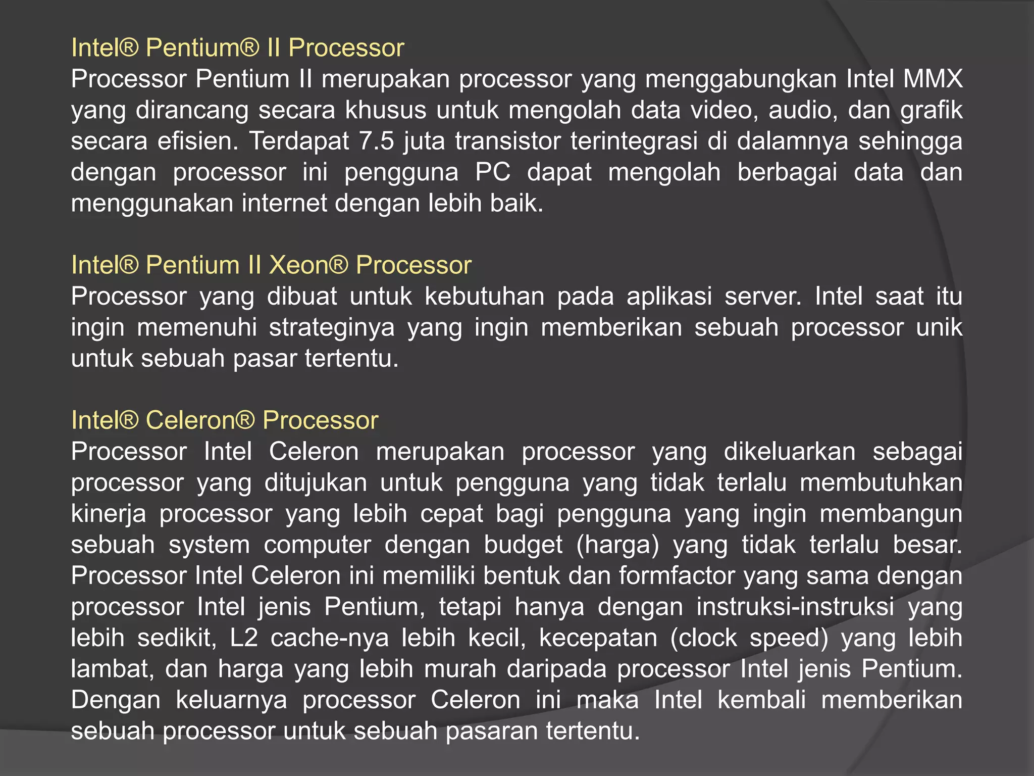 Intel® Pentium® II Processor
Processor Pentium II merupakan processor yang menggabungkan Intel MMX
yang dirancang secara khusus untuk mengolah data video, audio, dan grafik
secara efisien. Terdapat 7.5 juta transistor terintegrasi di dalamnya sehingga
dengan processor ini pengguna PC dapat mengolah berbagai data dan
menggunakan internet dengan lebih baik.

Intel® Pentium II Xeon® Processor
Processor yang dibuat untuk kebutuhan pada aplikasi server. Intel saat itu
ingin memenuhi strateginya yang ingin memberikan sebuah processor unik
untuk sebuah pasar tertentu.
Intel® Celeron® Processor
Processor Intel Celeron merupakan processor yang dikeluarkan sebagai
processor yang ditujukan untuk pengguna yang tidak terlalu membutuhkan
kinerja processor yang lebih cepat bagi pengguna yang ingin membangun
sebuah system computer dengan budget (harga) yang tidak terlalu besar.
Processor Intel Celeron ini memiliki bentuk dan formfactor yang sama dengan
processor Intel jenis Pentium, tetapi hanya dengan instruksi-instruksi yang
lebih sedikit, L2 cache-nya lebih kecil, kecepatan (clock speed) yang lebih
lambat, dan harga yang lebih murah daripada processor Intel jenis Pentium.
Dengan keluarnya processor Celeron ini maka Intel kembali memberikan
sebuah processor untuk sebuah pasaran tertentu.

 