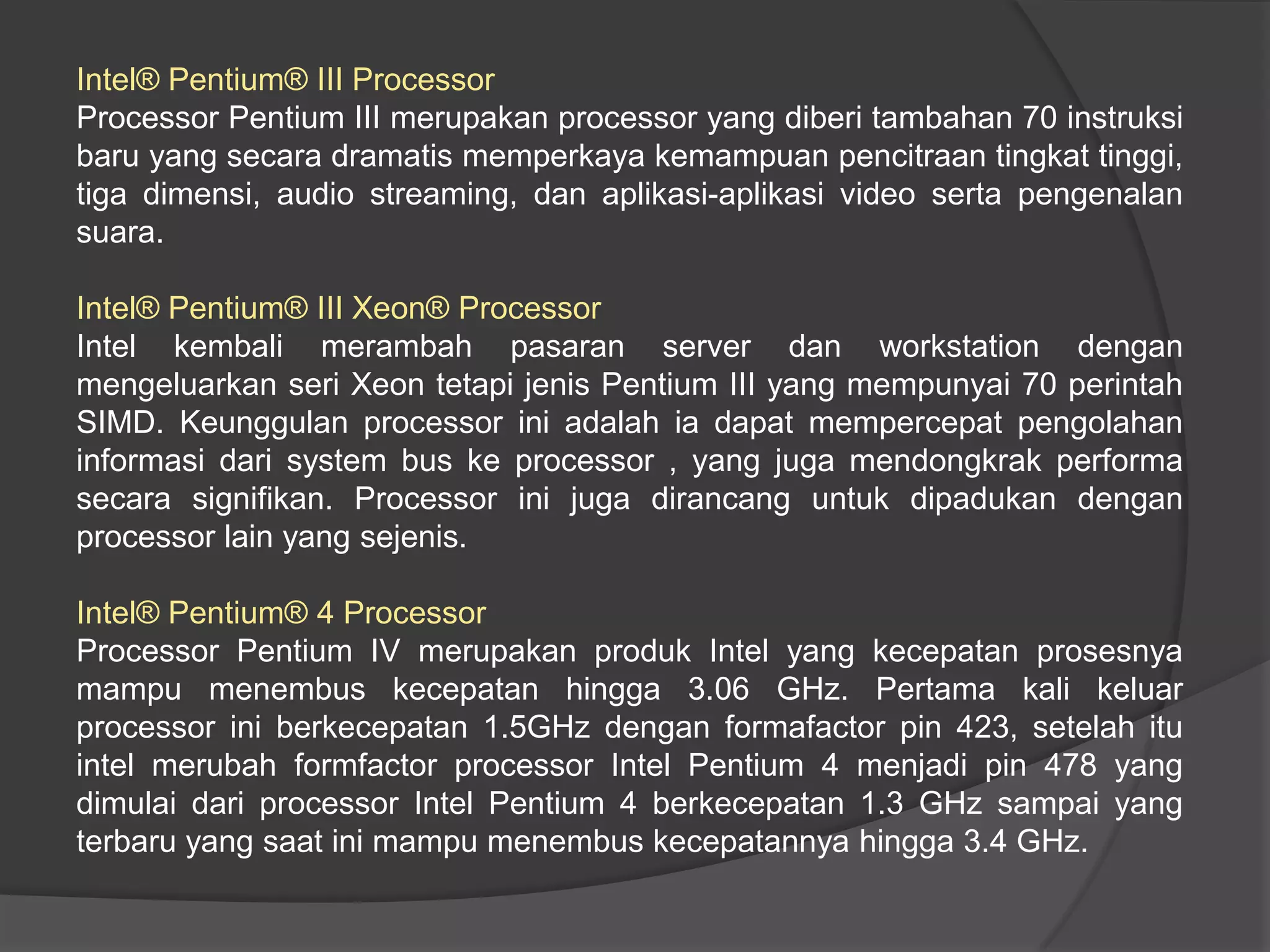 Intel® Pentium® III Processor
Processor Pentium III merupakan processor yang diberi tambahan 70 instruksi
baru yang secara dramatis memperkaya kemampuan pencitraan tingkat tinggi,
tiga dimensi, audio streaming, dan aplikasi-aplikasi video serta pengenalan
suara.
Intel® Pentium® III Xeon® Processor
Intel kembali merambah pasaran server dan workstation dengan
mengeluarkan seri Xeon tetapi jenis Pentium III yang mempunyai 70 perintah
SIMD. Keunggulan processor ini adalah ia dapat mempercepat pengolahan
informasi dari system bus ke processor , yang juga mendongkrak performa
secara signifikan. Processor ini juga dirancang untuk dipadukan dengan
processor lain yang sejenis.
Intel® Pentium® 4 Processor
Processor Pentium IV merupakan produk Intel yang kecepatan prosesnya
mampu menembus kecepatan hingga 3.06 GHz. Pertama kali keluar
processor ini berkecepatan 1.5GHz dengan formafactor pin 423, setelah itu
intel merubah formfactor processor Intel Pentium 4 menjadi pin 478 yang
dimulai dari processor Intel Pentium 4 berkecepatan 1.3 GHz sampai yang
terbaru yang saat ini mampu menembus kecepatannya hingga 3.4 GHz.

 