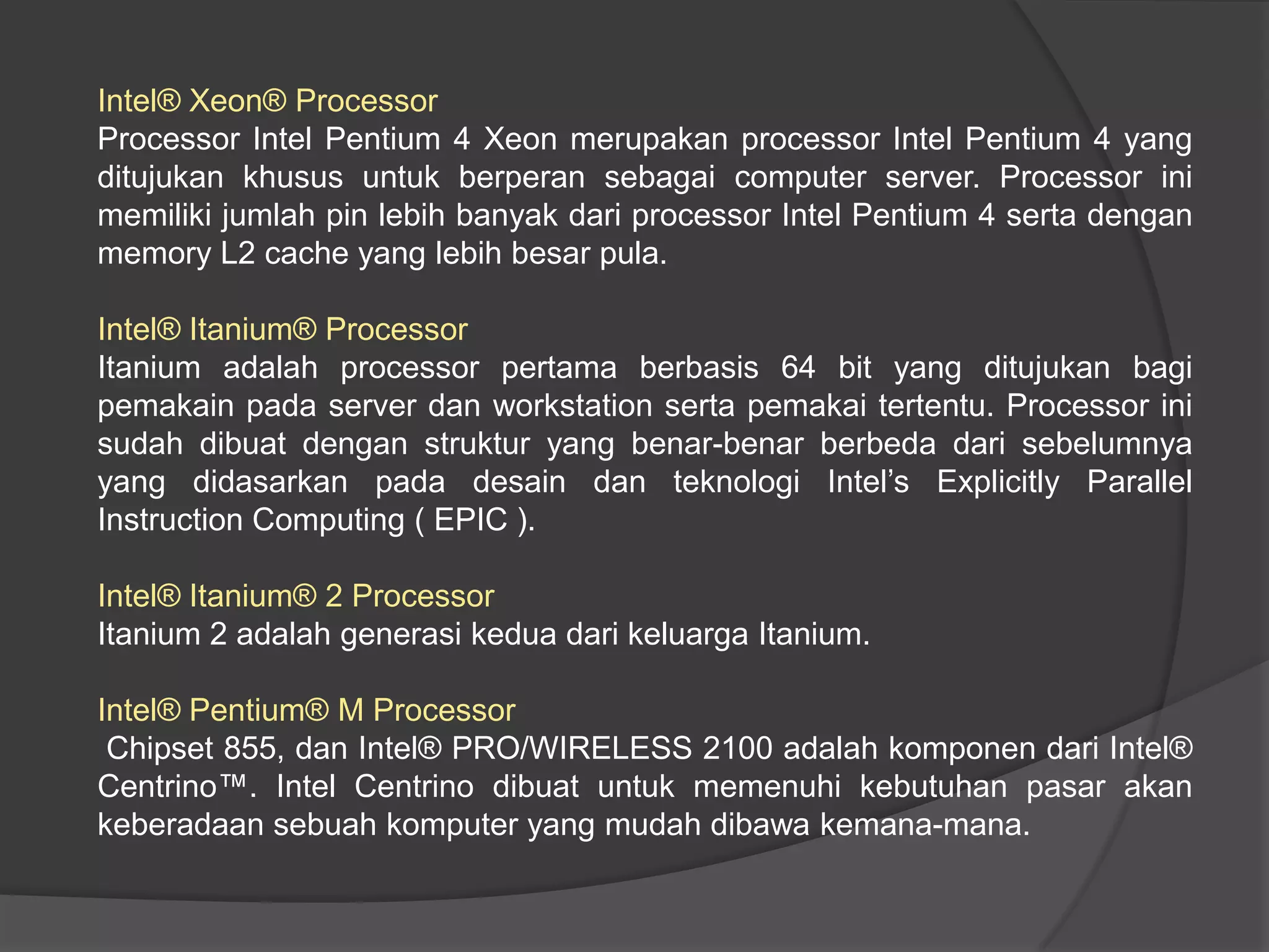 Intel® Xeon® Processor
Processor Intel Pentium 4 Xeon merupakan processor Intel Pentium 4 yang
ditujukan khusus untuk berperan sebagai computer server. Processor ini
memiliki jumlah pin lebih banyak dari processor Intel Pentium 4 serta dengan
memory L2 cache yang lebih besar pula.
Intel® Itanium® Processor
Itanium adalah processor pertama berbasis 64 bit yang ditujukan bagi
pemakain pada server dan workstation serta pemakai tertentu. Processor ini
sudah dibuat dengan struktur yang benar-benar berbeda dari sebelumnya
yang didasarkan pada desain dan teknologi Intel’s Explicitly Parallel
Instruction Computing ( EPIC ).
Intel® Itanium® 2 Processor
Itanium 2 adalah generasi kedua dari keluarga Itanium.
Intel® Pentium® M Processor
Chipset 855, dan Intel® PRO/WIRELESS 2100 adalah komponen dari Intel®
Centrino™. Intel Centrino dibuat untuk memenuhi kebutuhan pasar akan
keberadaan sebuah komputer yang mudah dibawa kemana-mana.

 