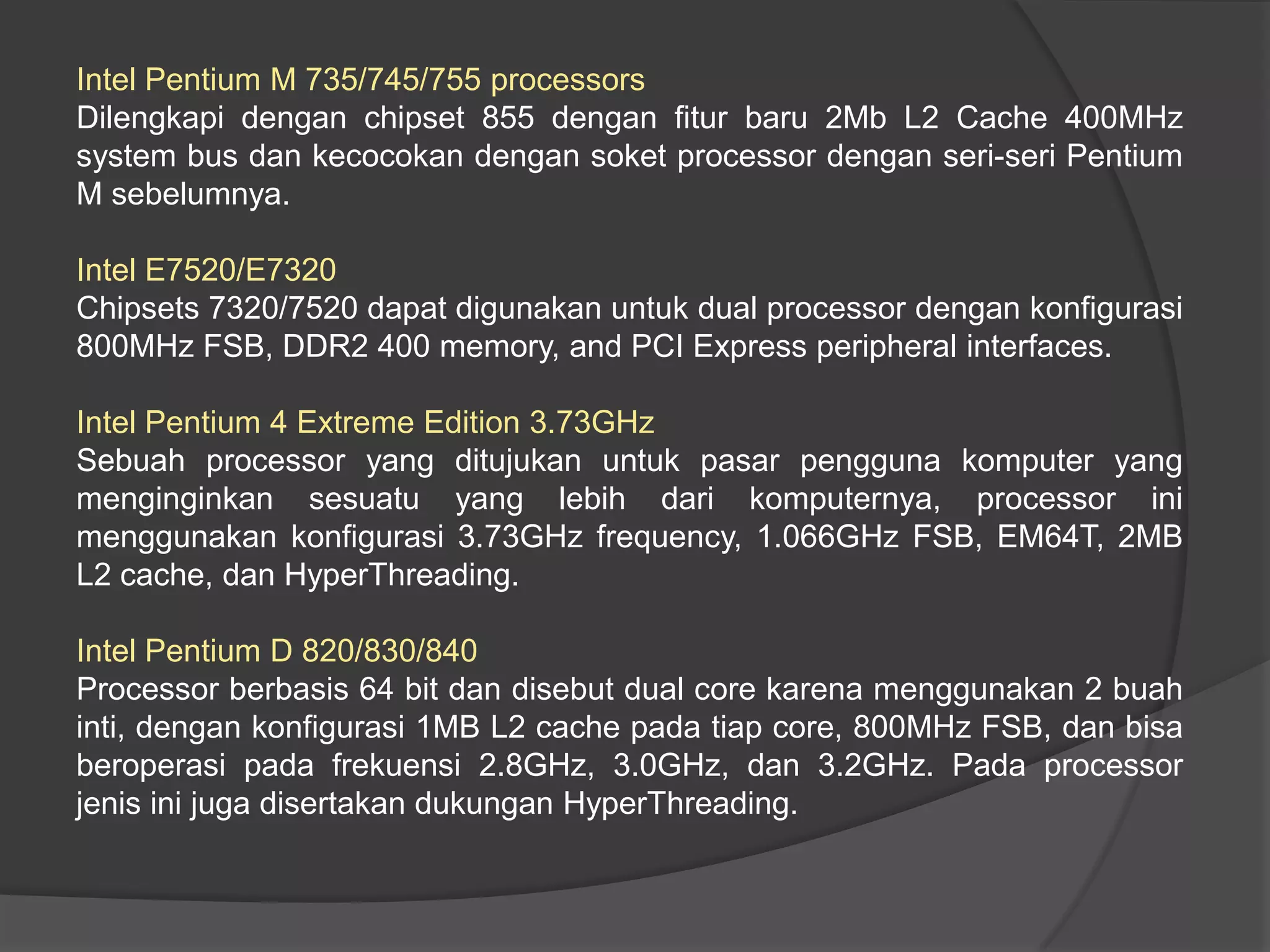 Intel Pentium M 735/745/755 processors
Dilengkapi dengan chipset 855 dengan fitur baru 2Mb L2 Cache 400MHz
system bus dan kecocokan dengan soket processor dengan seri-seri Pentium
M sebelumnya.
Intel E7520/E7320
Chipsets 7320/7520 dapat digunakan untuk dual processor dengan konfigurasi
800MHz FSB, DDR2 400 memory, and PCI Express peripheral interfaces.
Intel Pentium 4 Extreme Edition 3.73GHz
Sebuah processor yang ditujukan untuk pasar pengguna komputer yang
menginginkan sesuatu yang lebih dari komputernya, processor ini
menggunakan konfigurasi 3.73GHz frequency, 1.066GHz FSB, EM64T, 2MB
L2 cache, dan HyperThreading.
Intel Pentium D 820/830/840
Processor berbasis 64 bit dan disebut dual core karena menggunakan 2 buah
inti, dengan konfigurasi 1MB L2 cache pada tiap core, 800MHz FSB, dan bisa
beroperasi pada frekuensi 2.8GHz, 3.0GHz, dan 3.2GHz. Pada processor
jenis ini juga disertakan dukungan HyperThreading.

 