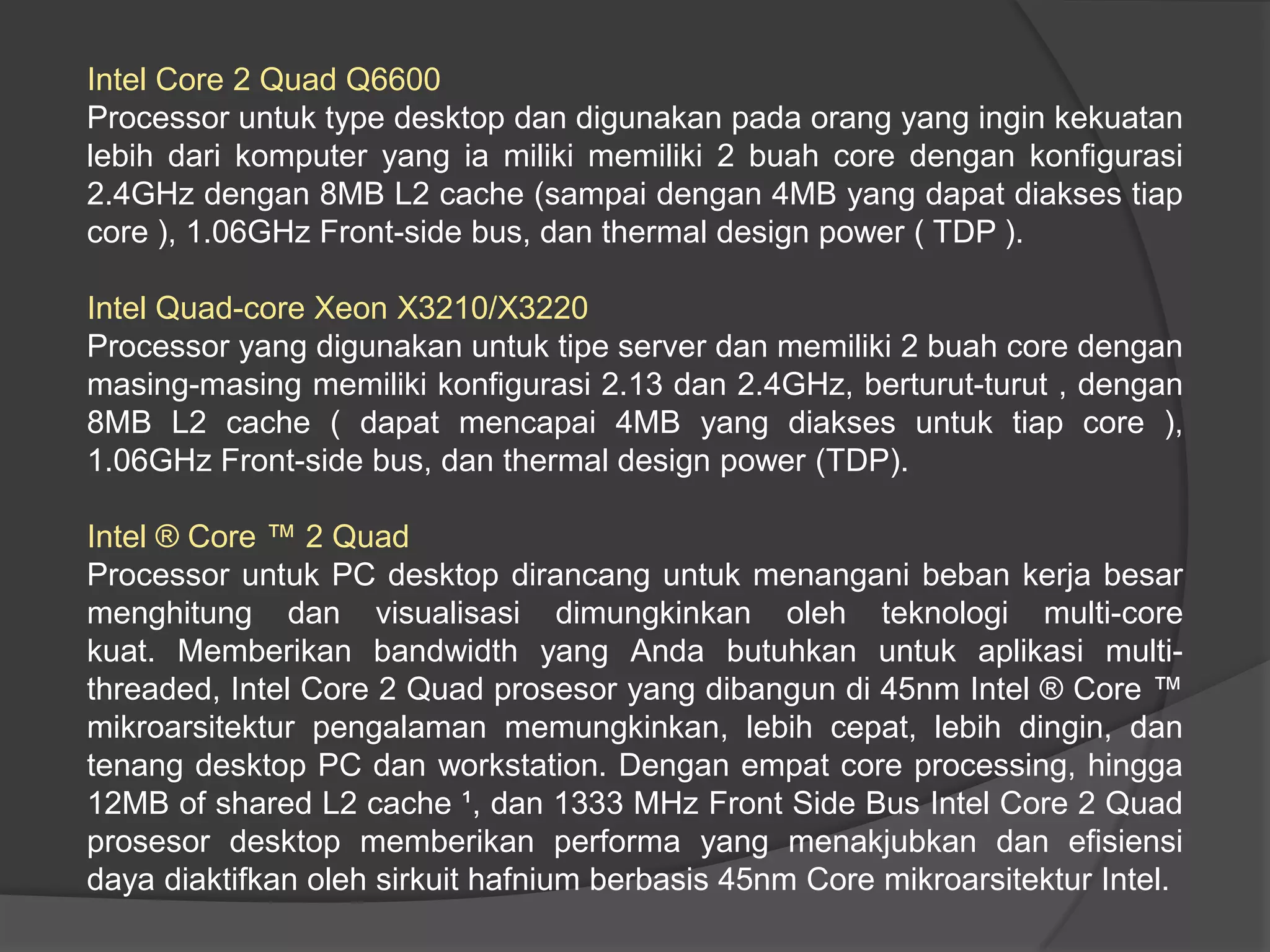 Intel Core 2 Quad Q6600
Processor untuk type desktop dan digunakan pada orang yang ingin kekuatan
lebih dari komputer yang ia miliki memiliki 2 buah core dengan konfigurasi
2.4GHz dengan 8MB L2 cache (sampai dengan 4MB yang dapat diakses tiap
core ), 1.06GHz Front-side bus, dan thermal design power ( TDP ).
Intel Quad-core Xeon X3210/X3220
Processor yang digunakan untuk tipe server dan memiliki 2 buah core dengan
masing-masing memiliki konfigurasi 2.13 dan 2.4GHz, berturut-turut , dengan
8MB L2 cache ( dapat mencapai 4MB yang diakses untuk tiap core ),
1.06GHz Front-side bus, dan thermal design power (TDP).

Intel ® Core ™ 2 Quad
Processor untuk PC desktop dirancang untuk menangani beban kerja besar
menghitung dan visualisasi dimungkinkan oleh teknologi multi-core
kuat. Memberikan bandwidth yang Anda butuhkan untuk aplikasi multithreaded, Intel Core 2 Quad prosesor yang dibangun di 45nm Intel ® Core ™
mikroarsitektur pengalaman memungkinkan, lebih cepat, lebih dingin, dan
tenang desktop PC dan workstation. Dengan empat core processing, hingga
12MB of shared L2 cache ¹, dan 1333 MHz Front Side Bus Intel Core 2 Quad
prosesor desktop memberikan performa yang menakjubkan dan efisiensi
daya diaktifkan oleh sirkuit hafnium berbasis 45nm Core mikroarsitektur Intel.

 
