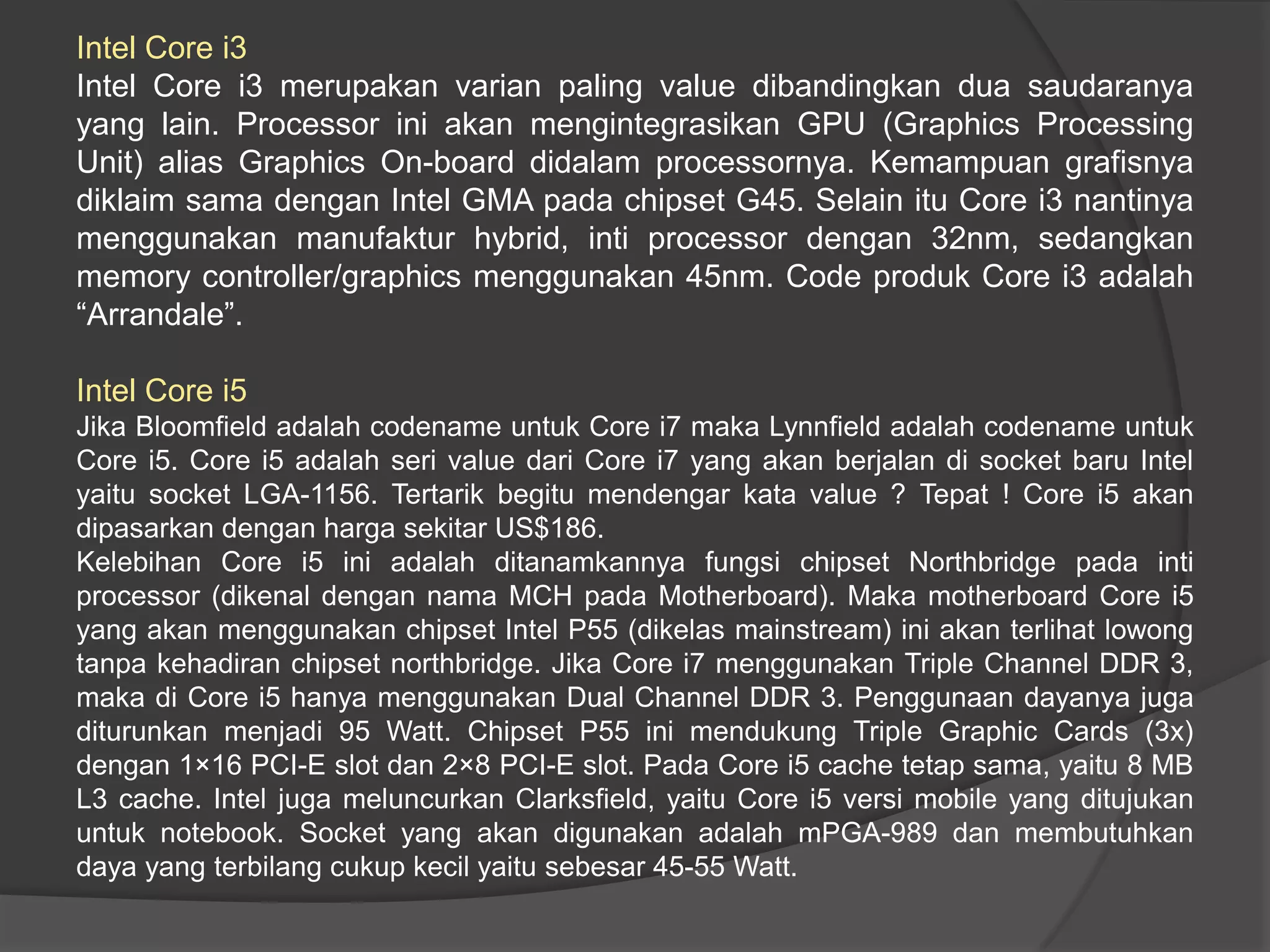 Intel Core i3
Intel Core i3 merupakan varian paling value dibandingkan dua saudaranya
yang lain. Processor ini akan mengintegrasikan GPU (Graphics Processing
Unit) alias Graphics On-board didalam processornya. Kemampuan grafisnya
diklaim sama dengan Intel GMA pada chipset G45. Selain itu Core i3 nantinya
menggunakan manufaktur hybrid, inti processor dengan 32nm, sedangkan
memory controller/graphics menggunakan 45nm. Code produk Core i3 adalah
“Arrandale”.
Intel Core i5
Jika Bloomfield adalah codename untuk Core i7 maka Lynnfield adalah codename untuk
Core i5. Core i5 adalah seri value dari Core i7 yang akan berjalan di socket baru Intel
yaitu socket LGA-1156. Tertarik begitu mendengar kata value ? Tepat ! Core i5 akan
dipasarkan dengan harga sekitar US$186.
Kelebihan Core i5 ini adalah ditanamkannya fungsi chipset Northbridge pada inti
processor (dikenal dengan nama MCH pada Motherboard). Maka motherboard Core i5
yang akan menggunakan chipset Intel P55 (dikelas mainstream) ini akan terlihat lowong
tanpa kehadiran chipset northbridge. Jika Core i7 menggunakan Triple Channel DDR 3,
maka di Core i5 hanya menggunakan Dual Channel DDR 3. Penggunaan dayanya juga
diturunkan menjadi 95 Watt. Chipset P55 ini mendukung Triple Graphic Cards (3x)
dengan 1×16 PCI-E slot dan 2×8 PCI-E slot. Pada Core i5 cache tetap sama, yaitu 8 MB
L3 cache. Intel juga meluncurkan Clarksfield, yaitu Core i5 versi mobile yang ditujukan
untuk notebook. Socket yang akan digunakan adalah mPGA-989 dan membutuhkan
daya yang terbilang cukup kecil yaitu sebesar 45-55 Watt.

 