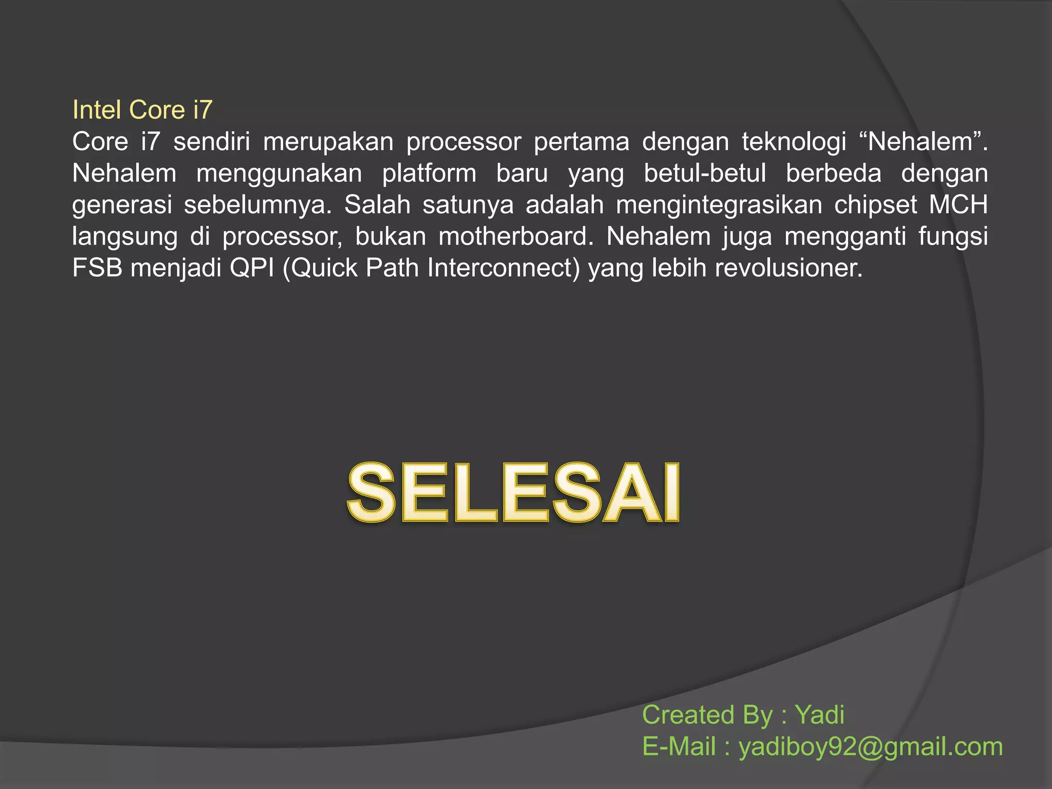 Intel Core i7
Core i7 sendiri merupakan processor pertama dengan teknologi “Nehalem”.
Nehalem menggunakan platform baru yang betul-betul berbeda dengan
generasi sebelumnya. Salah satunya adalah mengintegrasikan chipset MCH
langsung di processor, bukan motherboard. Nehalem juga mengganti fungsi
FSB menjadi QPI (Quick Path Interconnect) yang lebih revolusioner.

Created By : Yadi
E-Mail : yadiboy92@gmail.com

 