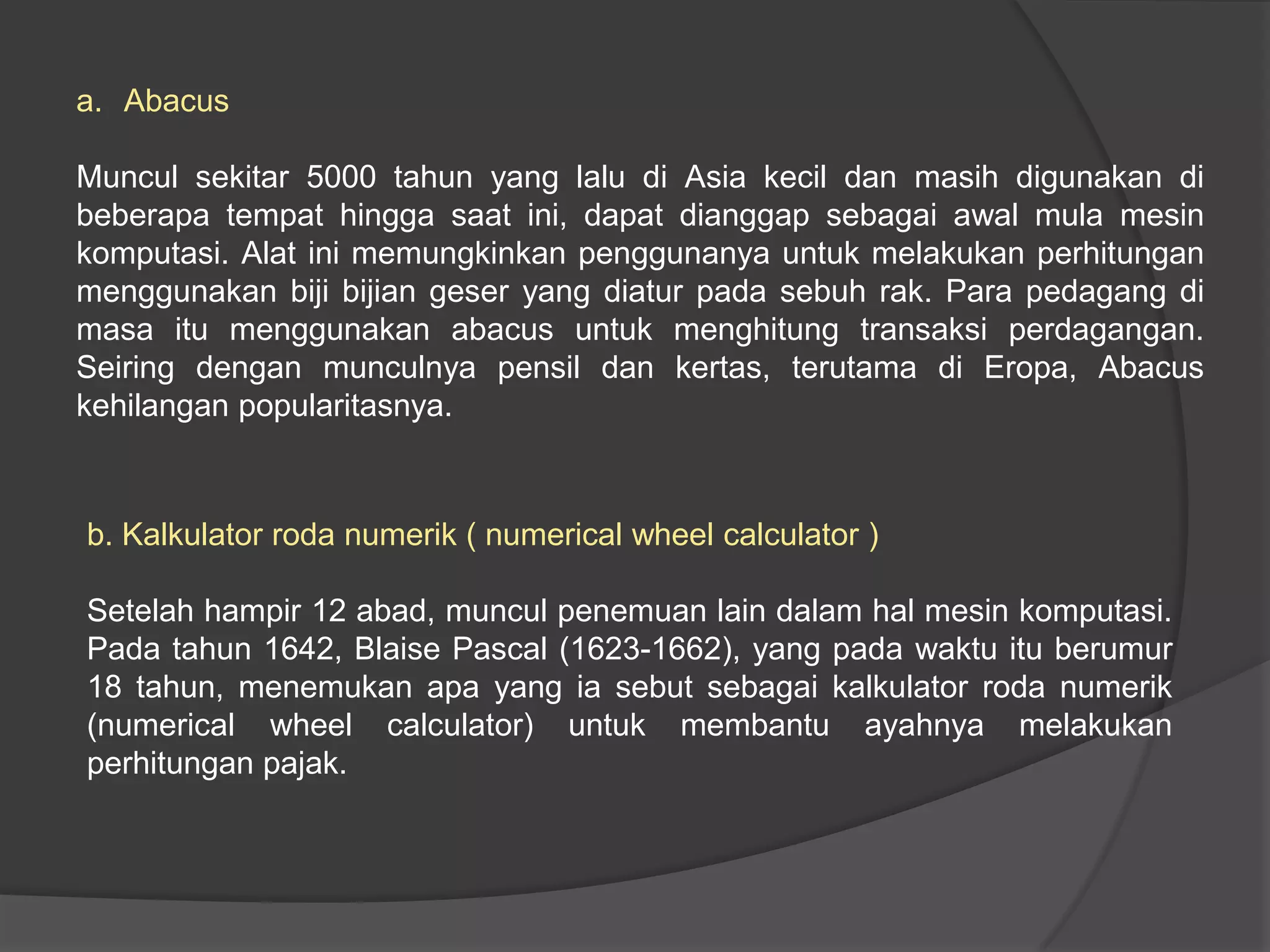 a. Abacus
Muncul sekitar 5000 tahun yang lalu di Asia kecil dan masih digunakan di
beberapa tempat hingga saat ini, dapat dianggap sebagai awal mula mesin
komputasi. Alat ini memungkinkan penggunanya untuk melakukan perhitungan
menggunakan biji bijian geser yang diatur pada sebuh rak. Para pedagang di
masa itu menggunakan abacus untuk menghitung transaksi perdagangan.
Seiring dengan munculnya pensil dan kertas, terutama di Eropa, Abacus
kehilangan popularitasnya.

b. Kalkulator roda numerik ( numerical wheel calculator )
Setelah hampir 12 abad, muncul penemuan lain dalam hal mesin komputasi.
Pada tahun 1642, Blaise Pascal (1623-1662), yang pada waktu itu berumur
18 tahun, menemukan apa yang ia sebut sebagai kalkulator roda numerik
(numerical wheel calculator) untuk membantu ayahnya melakukan
perhitungan pajak.

 