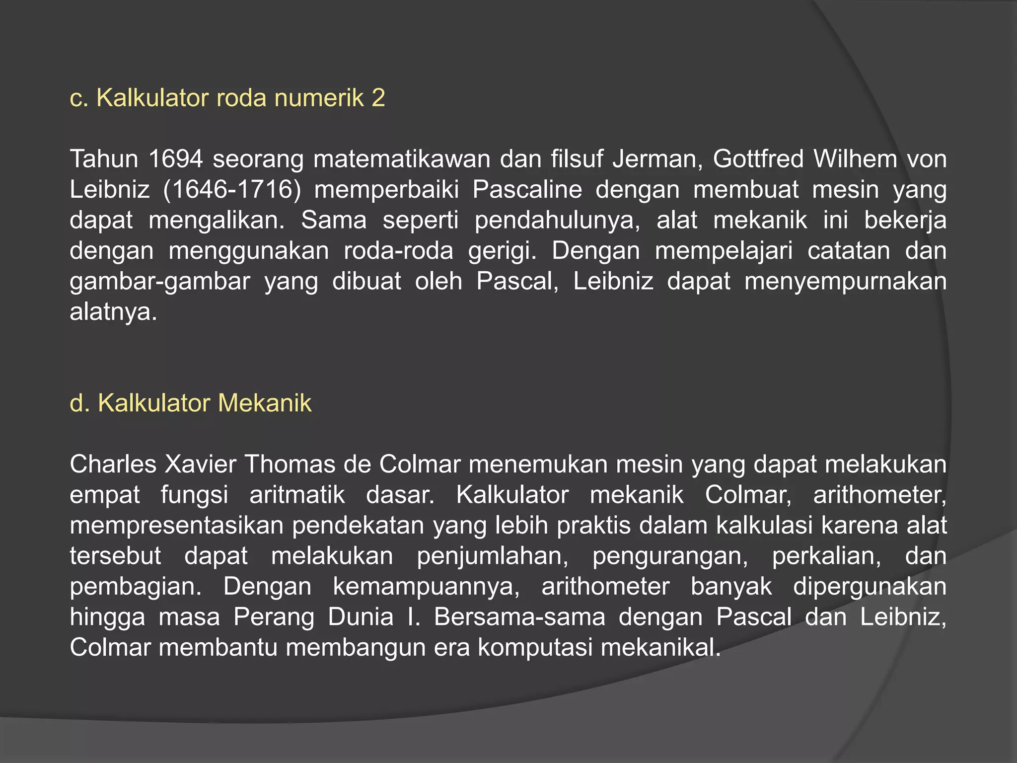 c. Kalkulator roda numerik 2
Tahun 1694 seorang matematikawan dan filsuf Jerman, Gottfred Wilhem von
Leibniz (1646-1716) memperbaiki Pascaline dengan membuat mesin yang
dapat mengalikan. Sama seperti pendahulunya, alat mekanik ini bekerja
dengan menggunakan roda-roda gerigi. Dengan mempelajari catatan dan
gambar-gambar yang dibuat oleh Pascal, Leibniz dapat menyempurnakan
alatnya.

d. Kalkulator Mekanik
Charles Xavier Thomas de Colmar menemukan mesin yang dapat melakukan
empat fungsi aritmatik dasar. Kalkulator mekanik Colmar, arithometer,
mempresentasikan pendekatan yang lebih praktis dalam kalkulasi karena alat
tersebut dapat melakukan penjumlahan, pengurangan, perkalian, dan
pembagian. Dengan kemampuannya, arithometer banyak dipergunakan
hingga masa Perang Dunia I. Bersama-sama dengan Pascal dan Leibniz,
Colmar membantu membangun era komputasi mekanikal.

 