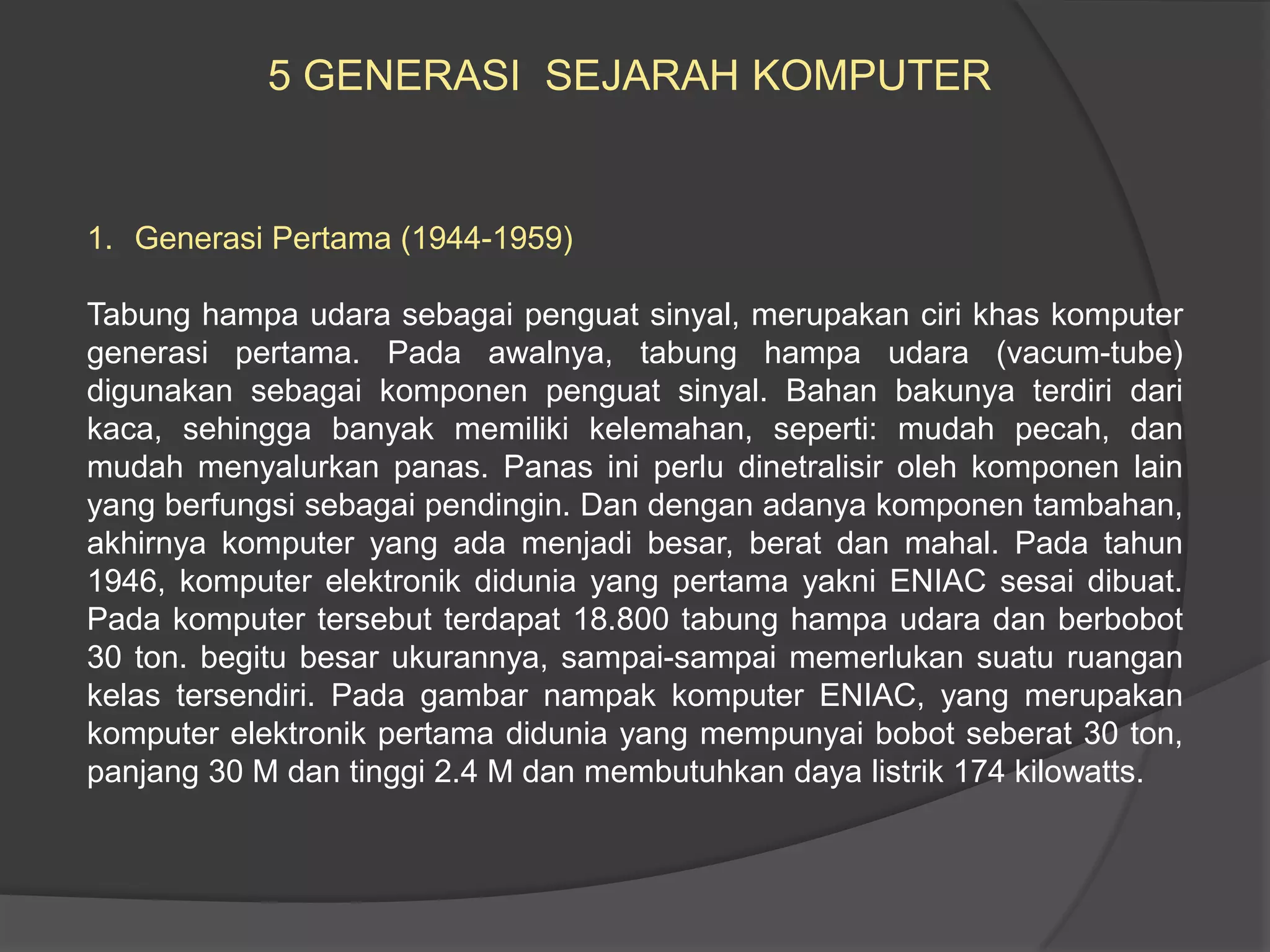 5 GENERASI SEJARAH KOMPUTER

1. Generasi Pertama (1944-1959)

Tabung hampa udara sebagai penguat sinyal, merupakan ciri khas komputer
generasi pertama. Pada awalnya, tabung hampa udara (vacum-tube)
digunakan sebagai komponen penguat sinyal. Bahan bakunya terdiri dari
kaca, sehingga banyak memiliki kelemahan, seperti: mudah pecah, dan
mudah menyalurkan panas. Panas ini perlu dinetralisir oleh komponen lain
yang berfungsi sebagai pendingin. Dan dengan adanya komponen tambahan,
akhirnya komputer yang ada menjadi besar, berat dan mahal. Pada tahun
1946, komputer elektronik didunia yang pertama yakni ENIAC sesai dibuat.
Pada komputer tersebut terdapat 18.800 tabung hampa udara dan berbobot
30 ton. begitu besar ukurannya, sampai-sampai memerlukan suatu ruangan
kelas tersendiri. Pada gambar nampak komputer ENIAC, yang merupakan
komputer elektronik pertama didunia yang mempunyai bobot seberat 30 ton,
panjang 30 M dan tinggi 2.4 M dan membutuhkan daya listrik 174 kilowatts.

 