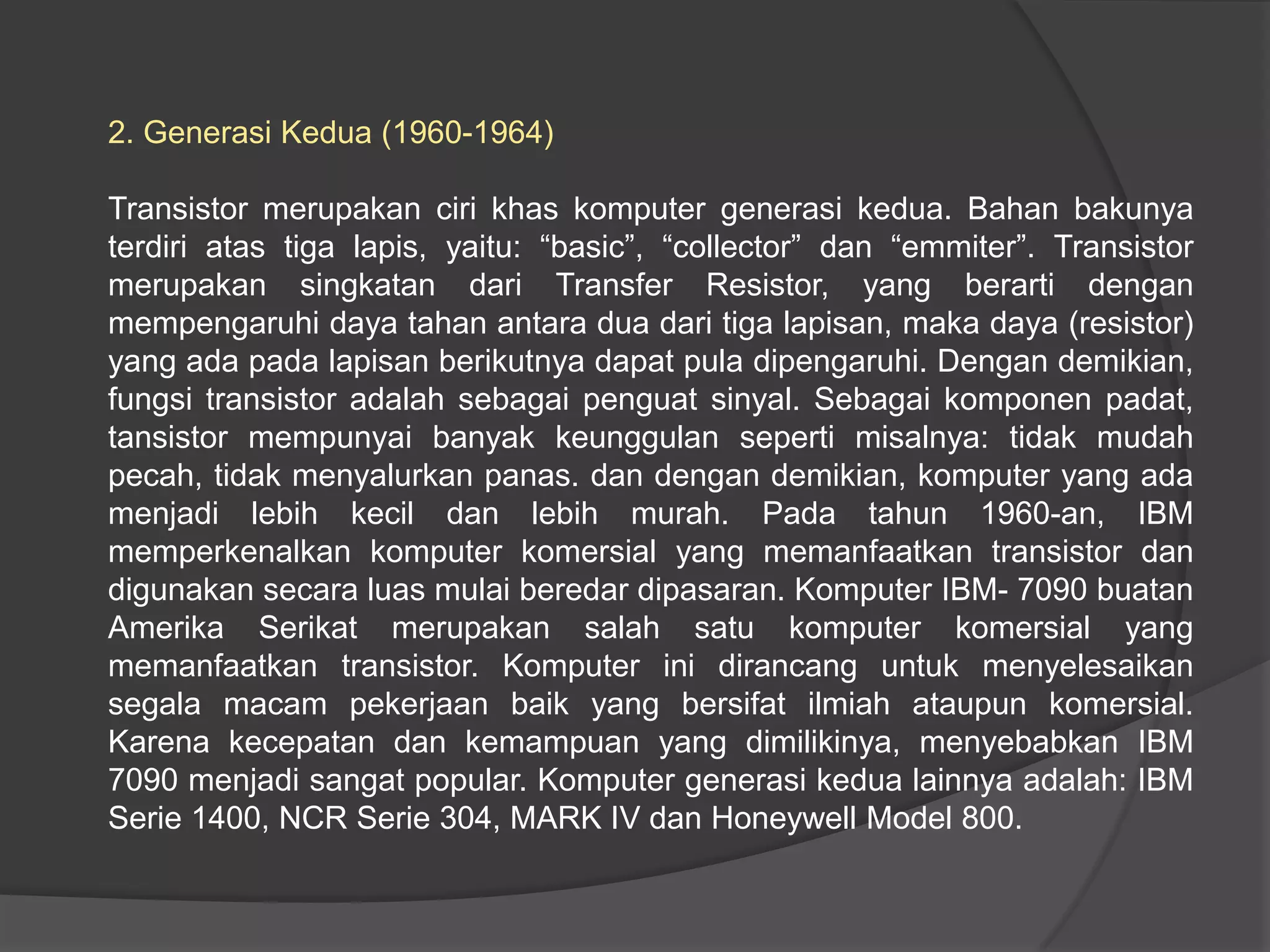 2. Generasi Kedua (1960-1964)
Transistor merupakan ciri khas komputer generasi kedua. Bahan bakunya
terdiri atas tiga lapis, yaitu: “basic”, “collector” dan “emmiter”. Transistor
merupakan singkatan dari Transfer Resistor, yang berarti dengan
mempengaruhi daya tahan antara dua dari tiga lapisan, maka daya (resistor)
yang ada pada lapisan berikutnya dapat pula dipengaruhi. Dengan demikian,
fungsi transistor adalah sebagai penguat sinyal. Sebagai komponen padat,
tansistor mempunyai banyak keunggulan seperti misalnya: tidak mudah
pecah, tidak menyalurkan panas. dan dengan demikian, komputer yang ada
menjadi lebih kecil dan lebih murah. Pada tahun 1960-an, IBM
memperkenalkan komputer komersial yang memanfaatkan transistor dan
digunakan secara luas mulai beredar dipasaran. Komputer IBM- 7090 buatan
Amerika Serikat merupakan salah satu komputer komersial yang
memanfaatkan transistor. Komputer ini dirancang untuk menyelesaikan
segala macam pekerjaan baik yang bersifat ilmiah ataupun komersial.
Karena kecepatan dan kemampuan yang dimilikinya, menyebabkan IBM
7090 menjadi sangat popular. Komputer generasi kedua lainnya adalah: IBM
Serie 1400, NCR Serie 304, MARK IV dan Honeywell Model 800.

 