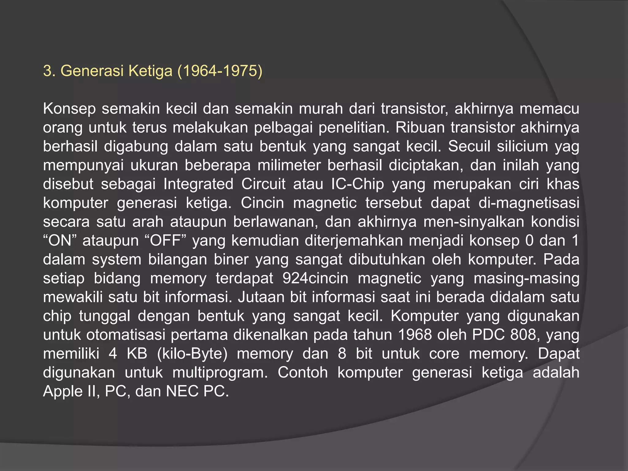3. Generasi Ketiga (1964-1975)
Konsep semakin kecil dan semakin murah dari transistor, akhirnya memacu
orang untuk terus melakukan pelbagai penelitian. Ribuan transistor akhirnya
berhasil digabung dalam satu bentuk yang sangat kecil. Secuil silicium yag
mempunyai ukuran beberapa milimeter berhasil diciptakan, dan inilah yang
disebut sebagai Integrated Circuit atau IC-Chip yang merupakan ciri khas
komputer generasi ketiga. Cincin magnetic tersebut dapat di-magnetisasi
secara satu arah ataupun berlawanan, dan akhirnya men-sinyalkan kondisi
“ON” ataupun “OFF” yang kemudian diterjemahkan menjadi konsep 0 dan 1
dalam system bilangan biner yang sangat dibutuhkan oleh komputer. Pada
setiap bidang memory terdapat 924cincin magnetic yang masing-masing
mewakili satu bit informasi. Jutaan bit informasi saat ini berada didalam satu
chip tunggal dengan bentuk yang sangat kecil. Komputer yang digunakan
untuk otomatisasi pertama dikenalkan pada tahun 1968 oleh PDC 808, yang
memiliki 4 KB (kilo-Byte) memory dan 8 bit untuk core memory. Dapat
digunakan untuk multiprogram. Contoh komputer generasi ketiga adalah
Apple II, PC, dan NEC PC.

 