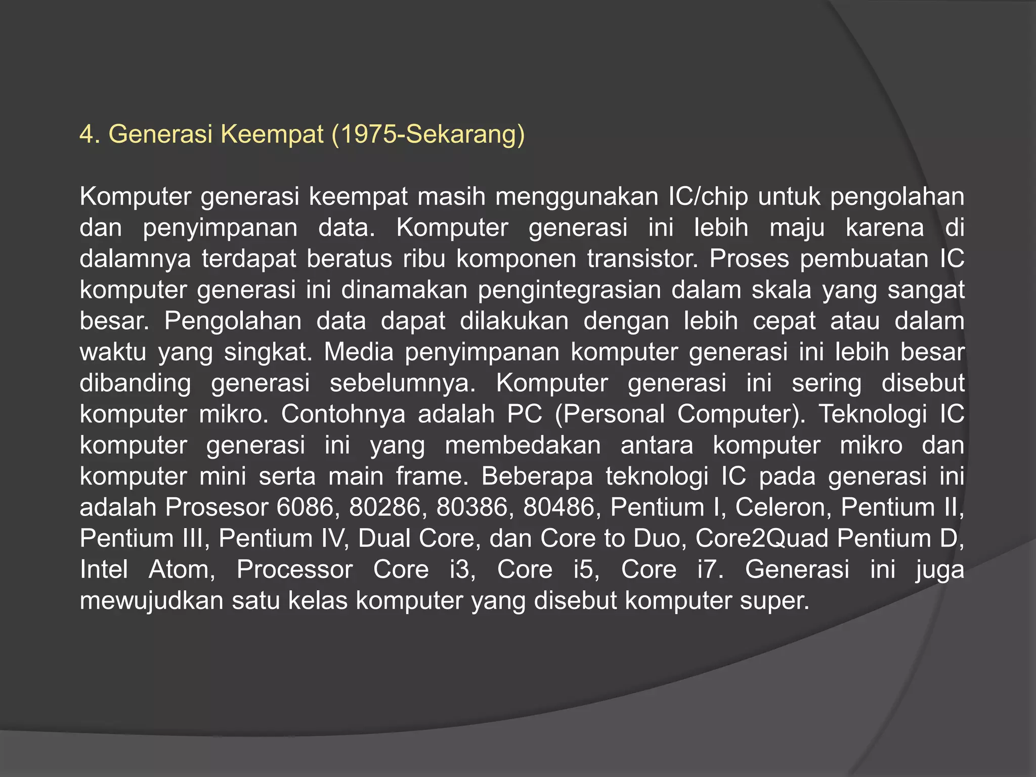 4. Generasi Keempat (1975-Sekarang)
Komputer generasi keempat masih menggunakan IC/chip untuk pengolahan
dan penyimpanan data. Komputer generasi ini lebih maju karena di
dalamnya terdapat beratus ribu komponen transistor. Proses pembuatan IC
komputer generasi ini dinamakan pengintegrasian dalam skala yang sangat
besar. Pengolahan data dapat dilakukan dengan lebih cepat atau dalam
waktu yang singkat. Media penyimpanan komputer generasi ini lebih besar
dibanding generasi sebelumnya. Komputer generasi ini sering disebut
komputer mikro. Contohnya adalah PC (Personal Computer). Teknologi IC
komputer generasi ini yang membedakan antara komputer mikro dan
komputer mini serta main frame. Beberapa teknologi IC pada generasi ini
adalah Prosesor 6086, 80286, 80386, 80486, Pentium I, Celeron, Pentium II,
Pentium III, Pentium IV, Dual Core, dan Core to Duo, Core2Quad Pentium D,
Intel Atom, Processor Core i3, Core i5, Core i7. Generasi ini juga
mewujudkan satu kelas komputer yang disebut komputer super.

 