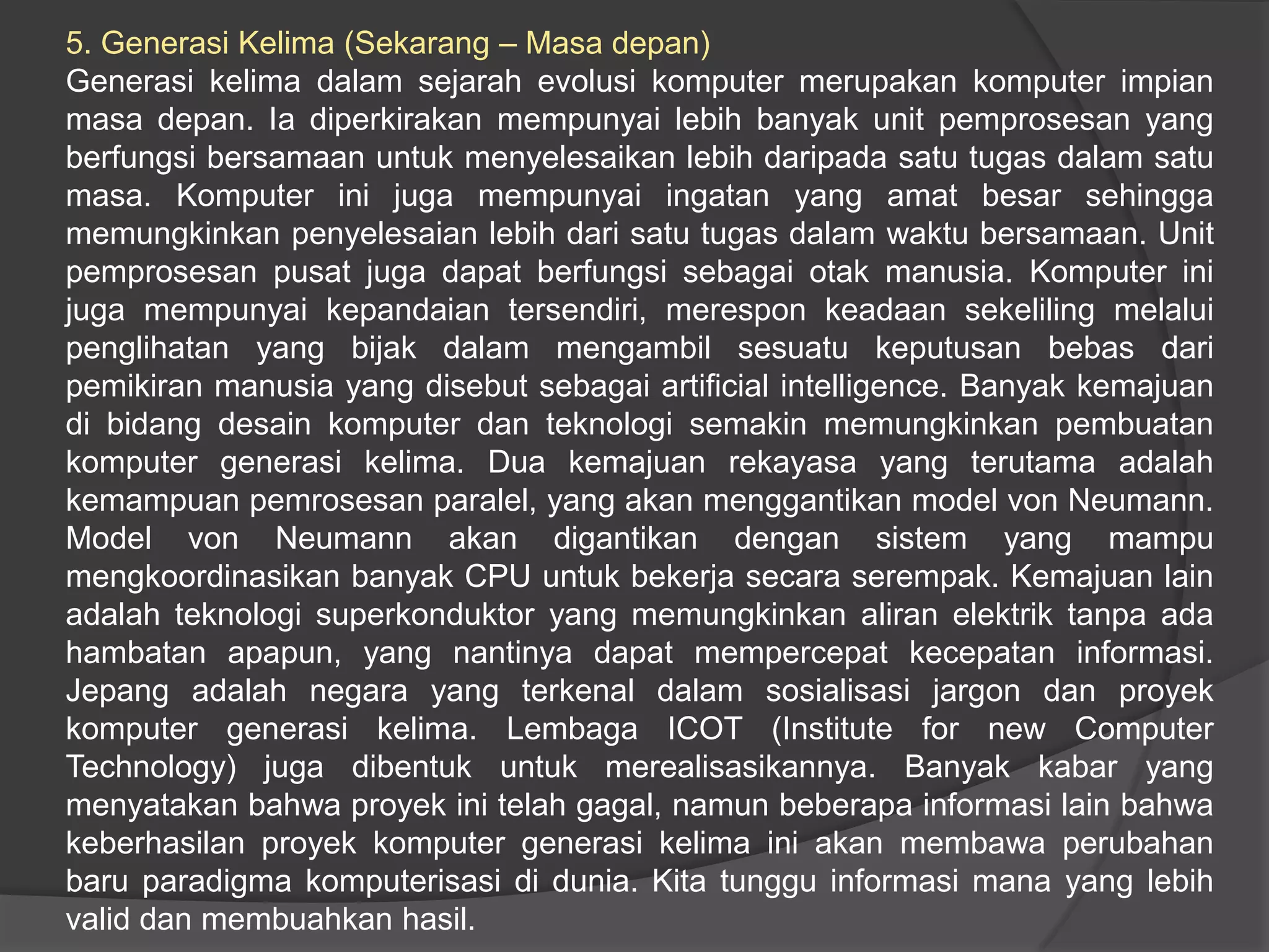 5. Generasi Kelima (Sekarang – Masa depan)
Generasi kelima dalam sejarah evolusi komputer merupakan komputer impian
masa depan. Ia diperkirakan mempunyai lebih banyak unit pemprosesan yang
berfungsi bersamaan untuk menyelesaikan lebih daripada satu tugas dalam satu
masa. Komputer ini juga mempunyai ingatan yang amat besar sehingga
memungkinkan penyelesaian lebih dari satu tugas dalam waktu bersamaan. Unit
pemprosesan pusat juga dapat berfungsi sebagai otak manusia. Komputer ini
juga mempunyai kepandaian tersendiri, merespon keadaan sekeliling melalui
penglihatan yang bijak dalam mengambil sesuatu keputusan bebas dari
pemikiran manusia yang disebut sebagai artificial intelligence. Banyak kemajuan
di bidang desain komputer dan teknologi semakin memungkinkan pembuatan
komputer generasi kelima. Dua kemajuan rekayasa yang terutama adalah
kemampuan pemrosesan paralel, yang akan menggantikan model von Neumann.
Model von Neumann akan digantikan dengan sistem yang mampu
mengkoordinasikan banyak CPU untuk bekerja secara serempak. Kemajuan lain
adalah teknologi superkonduktor yang memungkinkan aliran elektrik tanpa ada
hambatan apapun, yang nantinya dapat mempercepat kecepatan informasi.
Jepang adalah negara yang terkenal dalam sosialisasi jargon dan proyek
komputer generasi kelima. Lembaga ICOT (Institute for new Computer
Technology) juga dibentuk untuk merealisasikannya. Banyak kabar yang
menyatakan bahwa proyek ini telah gagal, namun beberapa informasi lain bahwa
keberhasilan proyek komputer generasi kelima ini akan membawa perubahan
baru paradigma komputerisasi di dunia. Kita tunggu informasi mana yang lebih
valid dan membuahkan hasil.

 