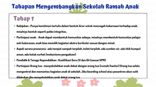Tahapan Mengembangkan Sekolah Ramah Anak
• Kebijakan : Punya komitmen tertulis dalam bentuk ikrar untuk mencegah kekerasan terhadap anak,
misalnya bentuk seperti pakta integritas,
• Partisipasi anak : Anak dapat membentuk komunitas sebaya, misalnya membentuk komunitas pelajar
anti kekerasan, anak bisa memilih kegiatan ekstra kurikuler sesuai dengan minat
• Aspek sarana prasarana : ada tempat sampah terpilah, toilet terpilah, ada sumber air, ada titik kumpul
aman, ada kotak curhat (mekanisme pengaduan)
• Pendidik & Tenaga Kependidikan : Kualifikasi Guru S1 dan D4 (sesuai SPM)
• Partisipasi Orang tua : menyekolahkan anak dekat dengan orang tua (rumah/kantor) Orang tua selalu
mengontrol dan memantau kegiatan anak di sekolah. Jika boarding school atau pesantren akan sulit
dilakukan jika menyekolahkan anak dekat orang tua.
Tahap 1
 