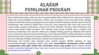 Kemen PPPA berpendapat, salah satu dasar mengapa MeSRA dibuat adalah karena anak masih dijadikan
objek oleh proses pendidikan di Indonesia. Artinya, guru merupakan sosok yang selalu benar sehingga
mudah menyebabkan tindak perundungan dari guru kepada murid di lingkungan sekolah. data dari Komisi
Perlindungan Anak Indonesia (KPAI) tahun 2014-2015, kasus kekerasan pada anak, baik secara fisik,
seksual, psikis, maupun penelantaran, sebanyak 10% persen dilakukan oleh guru. Bentuk kekerasan yang
sering terjadi adalah berupa pelecehan serta hukuman yang kurang mendidik siswa, contohnya saja
menjewer, membentak, serta mencubit. Selain guru, tindakan bullying juga kerap dilakukan oleh sesama
siswa. Berdasarkan data dari Komisi Perlindungan Anak Indonesia (KPAI), perilaku kekerasan di sekolah
masih banyak terjadi. Kekerasan di instansi pendidikan ini tidak hanya terjadi di tingkat sekolah menengah
dan atas, tetapi juga di tingkat sekolah dasar, bahkan taman kanak-kanak.
Berdasarkan hal tersebut maka kelompok kami memilih program MESRA. Kegiatan ini akan
menumbuhkembangkan lingkungan belajar yang dapat menyediakan kesempatan untuk murid
menggunakan pola pikir positif dan merasakan emosi yang positif karena Program MeSRA
mampu menciptakan lingkungan belajar yang aman, nyaman, dan menyenangkan bagi murid yaitu kondisi
pembelajaran yang wellbeing.
ALASAN
PEMILIHAN PROGRAM
 
