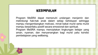 KESIMPULAN
Program MeSRA dapat memenuhi undangan menjamin dan
melindungi hak-hak anak dalam setiap kehidupan sehingga
mampu mengembangkan motivasi, minat bakat murid serta murid
mampu berperilaku positif secara emosional dan spiritual.
Program MeSRA mampu menciptakan lingkungan belajar yang
aman, nyaman, dan menyenangkan bagi murid yaitu kondisi
pembelajaran yang wellbeing.
 