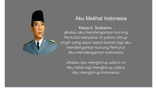 Karya Ir. Soekarno
Aku Melihat Indonesia
Jikalau aku mendengarkan burung
Perkutut menyanyi di pohon ditiup
angin yang sepoi-sepoi bukan lagi aku
mendengarkan burung Perkutut
Aku mendengarkan Indonesia
Jikalau aku menghirup udara ini
Aku tidak lagi menghirup udara
Aku menghirup Indonesia
 