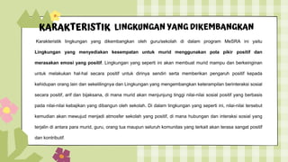 KARAKTERISTIK LINGKUNGAN YANG DIKEMBANGKAN
Karakteristik lingkungan yang dikembangkan oleh guru/sekolah di dalam program MeSRA ini yaitu
Lingkungan yang menyediakan kesempatan untuk murid menggunakan pola pikir positif dan
merasakan emosi yang positif. Lingkungan yang seperti ini akan membuat murid mampu dan berkeinginan
untuk melakukan hal-hal secara positif untuk dirinya sendiri serta memberikan pengaruh positif kepada
kehidupan orang lain dan sekelilingnya dan Lingkungan yang mengembangkan keterampilan berinteraksi sosial
secara positif, arif dan bijaksana, di mana murid akan menjunjung tinggi nilai-nilai sosial positif yang berbasis
pada nilai-nilai kebajikan yang dibangun oleh sekolah. Di dalam lingkungan yang seperti ini, nilai-nilai tersebut
kemudian akan mewujud menjadi atmosfer sekolah yang positif, di mana hubungan dan interaksi sosial yang
terjalin di antara para murid, guru, orang tua maupun seluruh komunitas yang terkait akan terasa sangat positif
dan kontributif.
 