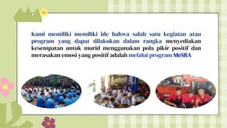 Kami memiliki memiliki ide bahwa salah satu kegiatan atau
program yang dapat dilakukan dalam rangka menyediakan
kesempatan untuk murid menggunakan pola pikir positif dan
merasakan emosi yang positif adalah melalui program MeSRA
 