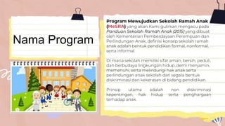 Nama Program
Program Mewujudkan Sekolah Ramah Anak
(MeSRA) yang akan Kami gulirkan mengacu pada
Panduan Sekolah Ramah Anak (2015) yang dibuat
oleh Kementerian Pemberdayaan Perempuan dan
Perlindungan Anak, definisi konsep sekolah ramah
anak adalah bentuk pendidikan formal, nonformal,
serta informal.
Di mana sekolah memiliki sifat aman, bersih, peduli,
dan berbudaya lingkungan hidup, demi menjamin,
memenuhi, serta melindungi hak anak serta
perlindungan anak sekolah dari segala bentuk
diskriminasi dan kekerasan di bidang pendidikan.
Prinsip utama adalah non diskriminasi
kepentingan, hak hidup serta penghargaan
terhadap anak.
 