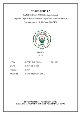 “ TUGAS RUTIN II ”
KARBOHIDRAT, PROTEIN, DAN LEMAK
Tugas ini Diajukan Untuk Memenuhi Tugas Mata Kuliah Biomolekul
Dosen pengampu : Dr.Ida Duma Riris,M.Si.
DISUSUN
OLEH
NAMA : DEVITA SURI AIRINA (4171131009)
KELAS : KIMIA DIK B 2017
JURUSAN : KIMIA
PROGRAM : S-1 PENDIDIDKAN KIMIA
PROGRAM STUDI S1 PENDIDIKAN KIMIA
FAKULTAS MATEMATIKA DAN ILMU PENGETAHUAN ALAM
 