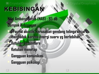 KEBISINGANKEBISINGAN
Nilai Ambang Batas (NAB) : 85 dB
Dampak Kebisingan :
 Trauma akustik: kerusakan gendang telinga secaraTrauma akustik: kerusakan gendang telinga secara
mendadak, karena energi suara yg berlebihanmendadak, karena energi suara yg berlebihan
 Ketulian sementaraKetulian sementara
 Ketulian menetapKetulian menetap
 Gangguan komunikasiGangguan komunikasi
 Gangguan psikologiGangguan psikologi
 