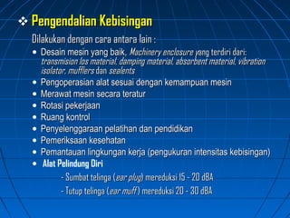  Pengendalian KebisinganPengendalian Kebisingan
Dilakukan dengan cara antara lain :Dilakukan dengan cara antara lain :
• Desain mesin yang baik,Desain mesin yang baik, Machinery enclosure yMachinery enclosure yang terdiri dari:ang terdiri dari:
transmision los material, damping material, absorbent material, vibrationtransmision los material, damping material, absorbent material, vibration
isolator, mufflersisolator, mufflers dandan sealentssealents
• Pengoperasian alat sesuai dengan kemampuan mesinPengoperasian alat sesuai dengan kemampuan mesin
• Merawat mesin secara teraturMerawat mesin secara teratur
• Rotasi pekerjaanRotasi pekerjaan
• Ruang kontrolRuang kontrol
• Penyelenggaraan pelatihan dan pendidikanPenyelenggaraan pelatihan dan pendidikan
• Pemeriksaan kesehatanPemeriksaan kesehatan
• Pemantauan lingkungan kerja (pengukuran intensitas kebisingan)Pemantauan lingkungan kerja (pengukuran intensitas kebisingan)
• Alat Pelindung Diri
- Sumbat telinga (- Sumbat telinga (ear plugear plug) mereduksi 15 - 20 dBA) mereduksi 15 - 20 dBA
- Tutup telinga (- Tutup telinga (ear muffear muff ) mereduksi 20 - 30 dBA) mereduksi 20 - 30 dBA
 