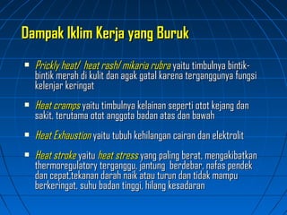  Prickly heatPrickly heat// heat rashheat rash//mikaria rubramikaria rubra yaitu timbulnya bintik-yaitu timbulnya bintik-
bintik merah di kulit dan agak gatal karena terganggunya fungsibintik merah di kulit dan agak gatal karena terganggunya fungsi
kelenjar keringatkelenjar keringat
 Heat crampsHeat cramps yaitu timbulnya kelainan seperti otot kejang danyaitu timbulnya kelainan seperti otot kejang dan
sakit, terutama otot anggota badan atas dan bawahsakit, terutama otot anggota badan atas dan bawah
 Heat ExhaustionHeat Exhaustion yaitu tubuh kehilangan cairan dan elektrolityaitu tubuh kehilangan cairan dan elektrolit
 Heat strokeHeat stroke yaituyaitu heat stressheat stress yang paling berat, mengakibatkanyang paling berat, mengakibatkan
thermoregulatory terganggu, jantung berdebar, nafas pendekthermoregulatory terganggu, jantung berdebar, nafas pendek
dan cepat,tekanan darah naik atau turun dan tidak mampudan cepat,tekanan darah naik atau turun dan tidak mampu
berkeringat, suhu badan tinggi, hilang kesadaranberkeringat, suhu badan tinggi, hilang kesadaran
Dampak Iklim Kerja yang BurukDampak Iklim Kerja yang Buruk
 