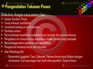 Pengendalian Tekanan Panas
Dilakukan dengan cara antara lain :
 Isolasi Sumber Panas
 Local exhaust ventilation
 Localized cooling at work station
 Ventilasi umum
• Permeriksaan kesehatan sebelum kerja, berkala dan secraa khusus.
• Pengadaan air minum harus disediakan dalam jumlah yang memadai
• Menyelenggarakan pelatihan dan pendidikan
• Pengaturan lamanya kerja dan istirahat
• Alat Pelindung Diri
– Kacamata (goggles), Topi, Celemek, Pakaian kerja yang dilapisi dengan
alumunium, Sarung tangan dari kulit atau gaunlets, Sepatu kerja.
 