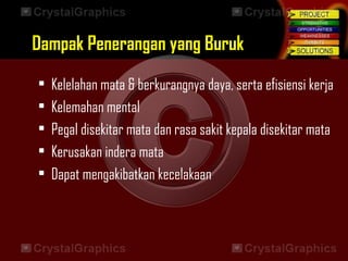 • Kelelahan mata & berkurangnya daya, serta efisiensi kerja
• Kelemahan mental
• Pegal disekitar mata dan rasa sakit kepala disekitar mata
• Kerusakan indera mata
• Dapat mengakibatkan kecelakaan
Dampak Penerangan yang BurukDampak Penerangan yang Buruk
 