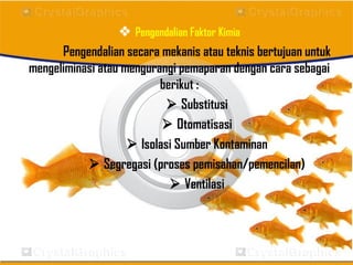  Pengendalian Faktor Kimia
Pengendalian secara mekanis atau teknis bertujuan untuk
mengeliminasi atau mengurangi pemaparan dengan cara sebagai
berikut :
 Substitusi
 Otomatisasi
 Isolasi Sumber Kontaminan
 Segregasi (proses pemisahan/pemencilan)
 Ventilasi
 