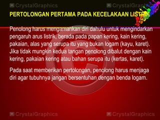 PERTOLONGAN PERTAMA PADA KECELAKAAN LISTRIK
Penolong harus mengamankan diri dahulu untuk mengindarkan
pengaruh arus listrik, berada pada papan kering, kain kering,
pakaian, alas yang serupa itu yang bukan logam (kayu, karet).
Jika tidak mungkin kedua tangan penolong dibalut dengan kain
kering, pakaian kering atau bahan serupa itu (kertas, karet).
Pada saat memberikan pertolongan, penolong harus menjaga
diri agar tubuhnya jangan bersentuhan dengan benda logam.
 