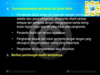 a. Cara membebaskan penderita dari aliran listrik
• Penghantar dibuat bebas dari tegangan dengan memutuskan
sakelar atau gawai pengaman, penghantar ditarik sampai
terlepas dari penderita dengan menggunakan benda kering
bukan logam, kayu atau tali yang diikat pada penghantar.
• Penderita ditarik dari tempat kecelakaan.
• Penghantar dilepas dari tubuh penderita dengan tangan yang
dibungkus dengan pakaian kering yang dilipat-lipat.
• Penghantar dihubungpendekan atau dibumikan.
b. Berikan pertolongan medis secepatnya.
 