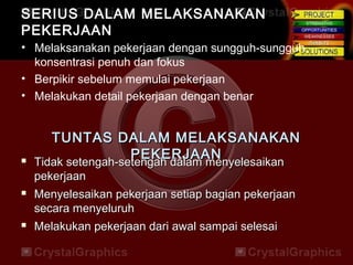 SERIUS DALAM MELAKSANAKANSERIUS DALAM MELAKSANAKAN
PEKERJAANPEKERJAAN
• Melaksanakan pekerjaan dengan sungguh-sungguh,
konsentrasi penuh dan fokus
• Berpikir sebelum memulai pekerjaan
• Melakukan detail pekerjaan dengan benar
TUNTAS DALAM MELAKSANAKANTUNTAS DALAM MELAKSANAKAN
PEKERJAANPEKERJAAN Tidak setengah-setengah dalam menyelesaikanTidak setengah-setengah dalam menyelesaikan
pekerjaanpekerjaan
 Menyelesaikan pekerjaan setiap bagian pekerjaanMenyelesaikan pekerjaan setiap bagian pekerjaan
secara menyeluruhsecara menyeluruh
 Melakukan pekerjaan dari awal sampai selesaiMelakukan pekerjaan dari awal sampai selesai
 