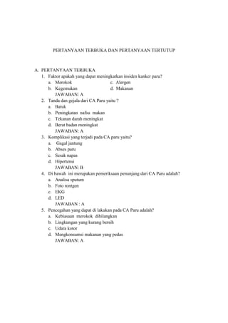 PERTANYAAN TERBUKA DAN PERTANYAAN TERTUTUP

A. PERTANYAAN TERBUKA
1. Faktor apakah yang dapat meningkatkan insiden kanker paru?
a. Merokok
c. Alergen
b. Kegemukan
d. Makanan
JAWABAN: A
2. Tanda dan gejala dari CA Paru yaitu ?
a. Batuk
b. Peningkatan nafsu makan
c. Tekanan darah meningkat
d. Berat badan meningkat
JAWABAN: A
3. Komplikasi yang terjadi pada CA paru yaitu?
a. Gagal jantung
b. Abses paru
c. Sesak napas
d. Hipertensi
JAWABAN: B
4. Di bawah ini merupakan pemeriksaan penunjang dari CA Paru adalah?
a. Analisa sputum
b. Foto rontgen
c. EKG
d. LED
JAWABAN : A
5. Pencegahan yang dapat di lakukan pada CA Paru adalah?
a. Kebiasaan merokok dihilangkan
b. Lingkungan yang kurang bersih
c. Udara kotor
d. Mengkonsumsi makanan yang pedas
JAWABAN: A

 