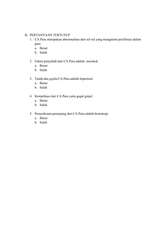 B. PERTANYAAN TERTUTUP
1. CA Paru merupakan abnormalitas dari sel-sel yang mengalami proliferasi dalam
paru
a. Benar
b. Salah
2. Faktor penyebab dari CA Paru adalah merokok
a. Benar
b. Salah
3. Tanda dan gejala CA Paru adalah hipertensi
a. Benar
b. Salah
4. Komplikasi dari CA Paru yaitu gagal ginjal
a. Benar
b. Salah
5. Pemeriksaan penunjang dari CA Paru adalah bronskopi
a. Benar
b. Salah

 