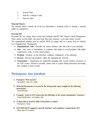 1. General Data
2. Data for Company Codes
3. Data for Sales
Material Master
The material master contains all of the key information a company needs to manage a material
within its organization.
Personal File
Personnel files are master data records used primarily mySAP ERP Human Capital Management.
These master records follow the same basic three-part structure, as do other master records.
The organizational elements used by mySAP HCM are unique and, as a group, they are referred
to as Organizational Management.
 Organizational Units : Describe the various business units that exist in your enterprise.
 Jobs : Jobs serve as descriptions, or templates, that apply to several positions with similar
requirements, tasks, or other characteristics.
 Positions : Positions are the individual employee assignments in the enterprise.
 Persons : Persons hold positions within the organizational structure.
 Transactions : Transactions are application programs that execute business processes in
the SAP system. Whenever possible, master data is copied during transaction processing,
thus avoiding re-entry of data.
Pertanyaan dan Jawaban
1. Parameter ID is used to?
Set default value for a field.
2. Material Documents is created in the background upon completed the following
transaction?
Good Receipt.
3. Company Code in SAP represents the following in the actual organization structure?
Legal independent accounting unit.
4. A client that is used for daily transactions is called?
Production Client.
5. SAP ERP HCM suppports payroll functions and regulatory requirements for?
More than 50 countries.
 