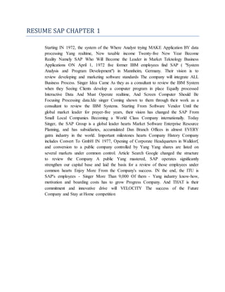 RESUME SAP CHAPTER 1
Starting IN 1972, the system of the Where Analyst trying MAKE Application BY data
processing Yang realtime, New taxable income Twenty-five New Year Become
Reality Namely SAP Who Will Become the Leader in Market Teknology Business
Applications ON April 1, 1972 five former IBM employees find SAP ( "System
Analysis and Program Development") in Mannheim, Germany. Their vision is to
review developing and marketing software standards The company will integrate ALL
Business Process. Singer Idea Came As they as a consultant to review the IBM System
when they Seeing Clients develop a computer program in place Equally processed
Interactive Data And Must Operate realtime, And Screen Computer Should Be
Focusing Processing data.Ide singer Coming shown to them through their work as a
consultant to review the IBM Systems. Starting From Software Vendor Until the
global market leader for prayer-five years, their vision has changed the SAP From
Small Local Companies Becoming a World Class Company internationally. Today
Singer, the SAP Group is a global leader hearts Market Software Enterprise Resource
Planning, and has subsidiaries, accumulated Dan Branch Offices in almost EVERY
gatra industry in the world. Important milestones hearts Company History Company
includes Convert To GmbH IN 1977, Opening of Corporate Headquarters in Walldorf,
and conversion to a public company controlled by Yang Yang shares are listed on
several markets under common control. Article Search Google changed the structure
to review the Company A public Yang mastered, SAP operates significantly
strengthen our capital base and laid the basis for a review of those employees under
common hearts Enjoy More From the Company's success. IN the end, the ITU is
SAP's employees - Singer More Than 9,000 Of them - Yang industry know-how,
motivation and boarding costs has to grow Progress Company. And THAT is their
commitment and innovative drive will VELOCITY The success of the Future
Company and Stay at Home competition
 