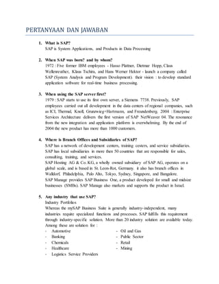 PERTANYAAN DAN JAWABAN
1. What is SAP?
SAP is System Applications, and Products in Data Processing
2. When SAP was born? and by whom?
1972 : Five former IBM employees - Hasso Plattner, Dietmar Hopp, Claus
Wellenreuther, Klaus Tschira, and Hans Werner Hektor - launch a company called
SAP (System Analysis and Program Development). their vision : to develop standard
application software for real-time business processing.
3. When using the SAP server first?
1979 : SAP starts to use its first own server, a Siemens 7738. Previously, SAP
employees carried out all development in the data centers of regional companies, such
as ICI, Thermal, Knoll, Grunzwieg+Hartmann, and Freundenberg. 2004 : Enterprise
Services Architecture delivers the first version of SAP NetWeaver 04. The resonance
from the new integration and application platform is overwhelming. By the end of
2004 the new product has more than 1000 customers.
4. Where is Branch Offices and Subsidiaries of SAP?
SAP has a network of development centers, training cesters, and service subsidiaries.
SAP has local subsidiaries in more then 50 countries that are responsible for sales,
consulting, training, and services.
SAP Hosting AG & Co. KG, a wholly owned subsidiary of SAP AG, operates on a
global scale, and is based in St. Leon-Rot, Germany. it also has branch offices in
Walldorf, Philadelphia, Palo Alto, Tokyo, Sydney, Singapore, and Bangalore.
SAP Manage provides SAP Business One, a product developed for small and midsize
businesses (SMBs). SAP Manage also markets and supports the product in Israel.
5. Any industry that use SAP?
Industry Portfolios
Whereas the mySAP Business Suite is generally industry-independent, many
industries require specialized functions and processes. SAP fulfills this requirement
through industry-specific solution. More than 20 industry solution are available today.
Among these are solution for :
- Automotive - Oil and Gas
- Banking - Public Sector
- Chemicals - Retail
- Healthcare - Mining
- Logistics Service Providers
 