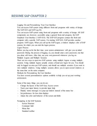 RESUME SAP CHAPTER 2
Logging On and Personalizing Your User Interface
You can access SAP system using different front-end programs with variety of design.
The SAP GUI and SAP Log On
You can access SAP system using front-end programs with a variety of design. All SAP
components are, however, accessible using a general front-end program, the SAP
Graphical User Interface ( SAP GUI). The SAP GUI program connect the front-end
computer with a specific SAP system. For starting SAP GUI, SAP provides another
program: SAP Logon. When you call up the SAP Logon, a window displays a list of SAP
systems for which you can start the logon process.
Logon Process
Before you log on for the first time, your system administrator will give you an initial
password. During the process of logging on, you should enter a new password, one that
you alone will know. After that, use your own password whenever you log on.
Multiple Logons and Multiple Sessions
There are two ways to open two SAP systems: using multiple logons or using multiple
sessions. Using multiple logons actually creates a brand new logon for you. You should
only be logged on once per SAP system, and should use multiple sessions if you want to
view multiple windows. Using multiple sessions allows you to open several windows at
the same time on the same computer.
Methods for Personalizing the User Interface
You have several personalization options available to help you set up your working
environment.
Some of the many things you can do are:
- Change the layout of the SAP Easy Access screen
- Track your input history to provide input help
- Display status messages in a pop-up window instead of the status bar
- Set preferences for how data displays
- Adjust the color and behavior of the screen and fields
Navigating in the SAP Systems:
· Screen Structure
· Command field
· Menu Bar
· Standard toolbar
 
