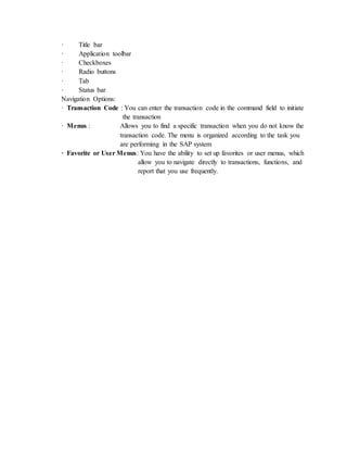 · Title bar
· Application toolbar
· Checkboxes
· Radio buttons
· Tab
· Status bar
Navigation Options:
· Transaction Code : You can enter the transaction code in the command field to initiate
the transaction
· Menus : Allows you to find a specific transaction when you do not know the
transaction code. The menu is organized according to the task you
are performing in the SAP system
· Favorite or User Menus: You have the ability to set up favorites or user menus, which
allow you to navigate directly to transactions, functions, and
report that you use frequently.
 