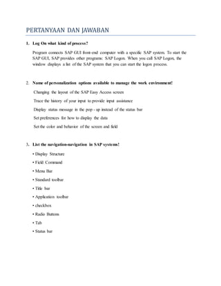 PERTANYAAN DAN JAWABAN
1. Log On what kind of process?
Program connects SAP GUI front-end computer with a specific SAP system. To start the
SAP GUI, SAP provides other programs: SAP Logon. When you call SAP Logon, the
window displays a list of the SAP system that you can start the logon process.
2. Name of personalization options available to manage the work environment!
Changing the layout of the SAP Easy Access screen
Trace the history of your input to provide input assistance
Display status message in the pop - up instead of the status bar
Set preferences for how to display the data
Set the color and behavior of the screen and field
3. List the navigation-navigation in SAP systems!
• Display Structure
• Field Command
• Menu Bar
• Standard toolbar
• Title bar
• Application toolbar
• checkbox
• Radio Buttons
• Tab
• Status bar
 