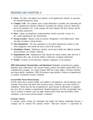 RESUME SAP CHAPTER 3
 Client : The client is the highest level elements of all organizational elements its represents
the enterprise/headquarters group.
 Company Code : The company code is a legal independent accounting unit representing the
central organizational elements of financial accounting the company code also. Represents
the tax law (national) view of the company ,the fiscal calenders this local currency and the
tax reporting requirements.
 Plant : A plant can manufacture product,distribute product or provide a service it is
the central organizational unit of productions.
 Storage Location : Material stocks in Inventory Management can be differentiated within
one plant according to storage location.
 Sales Organization : The sales organization is the central organizational element in sales
order management that controls the terms of sale to the customer.
 Distribution Channel : Distribution channels can be used to define how different products
reach consumers, for example, wholesale.
 Organizational Unit : Organizational units describe the various business units that exist in
an enterprise.often units are loosely defined as functional or regional departments.
 Position : Positions are the individuals employee assignments in the enterprise.
IDES (International Demonstration and Educational System) is an international company
dependent upon collaborations with external business partners and a global outlook.IDES AG is
a manufacturing company. As a model company IDES has a large number of business branches
and branch-specific subsidiaries. IDES AG produces many products. Products are manufactured
at a number of production location worldwide.
System-Wide MasterData Concepts
In SAP, master data is created centrally and available to all applications and all authorized users.
Centrally stored master data means data records are always consistent, up-to-date, and free of
redundancy. Master data also has an organizational aspect because its information is organized
into views that are assigned to organizational elements.Integrating all of the corresponding data (
such as customer or material ) into one single database object means that the problem of data
redundancy is not an issue and data integrity is enhanced.
Customer Master
A customer master contains key information that defines the business relationship between a
company and its customer. The customer master’s “three-part structure” is represented by
 