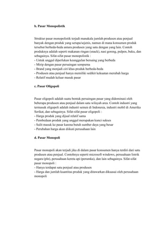b. Pasar Monopolistik


Struktur pasar monopolistik terjadi manakala jumlah produsen atau penjual
banyak dengan produk yang serupa/sejenis, namun di mana konsumen produk
tersebut berbeda-beda antara produsen yang satu dengan yang lain. Contoh
produknya adalah seperti makanan ringan (snack), nasi goreng, pulpen, buku, dan
sebagainya. Sifat-sifat pasar monopolistik :
- Untuk unggul diperlukan keunggulan bersaing yang berbeda
- Mirip dengan pasar persaingan sempurna
- Brand yang menjadi ciri khas produk berbeda-beda
- Produsen atau penjual hanya memiliki sedikit kekuatan merubah harga
- Relatif mudah keluar masuk pasar

c. Pasar Oligopoli


Pasar oligopoli adalah suatu bentuk persaingan pasar yang didominasi oleh
beberapa produsen atau penjual dalam satu wilayah area. Contoh industri yang
termasuk oligopoli adalah industri semen di Indonesia, industri mobil di Amerika
Serikat, dan sebagainya. Sifat-sifat pasar oligopoli :
- Harga produk yang dijual relatif sama
- Pembedaan produk yang unggul merupakan kunci sukses
- Sulit masuk ke pasar karena butuh sumber daya yang besar
- Perubahan harga akan diikuti perusahaan lain

d. Pasar Monopoli


Pasar monopoli akan terjadi jika di dalam pasar konsumen hanya terdiri dari satu
produsen atau penjual. Contohnya seperti microsoft windows, perusahaan listrik
negara (pln), perusahaan kereta api (perumka), dan lain sebagainya. Sifat-sifat
pasar monopoli :
- Hanya terdapat satu penjual atau produsen
- Harga dan jumlah kuantitas produk yang ditawarkan dikuasai oleh perusahaan
monopoli
 