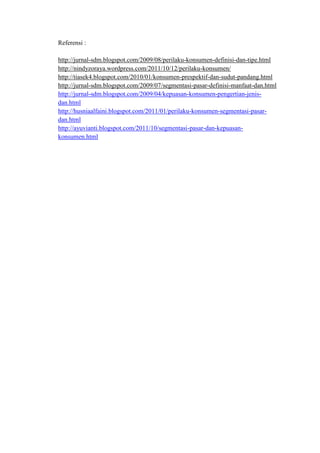 Referensi :

http://jurnal-sdm.blogspot.com/2009/08/perilaku-konsumen-definisi-dan-tipe.html
http://nindyzoraya.wordpress.com/2011/10/12/perilaku-konsumen/
http://tiasek4.blogspot.com/2010/01/konsumen-prespektif-dan-sudut-pandang.html
http://jurnal-sdm.blogspot.com/2009/07/segmentasi-pasar-definisi-manfaat-dan.html
http://jurnal-sdm.blogspot.com/2009/04/kepuasan-konsumen-pengertian-jenis-
dan.html
http://husniaalfaini.blogspot.com/2011/01/perilaku-konsumen-segmentasi-pasar-
dan.html
http://ayuvianti.blogspot.com/2011/10/segmentasi-pasar-dan-kepuasan-
konsumen.html
 
