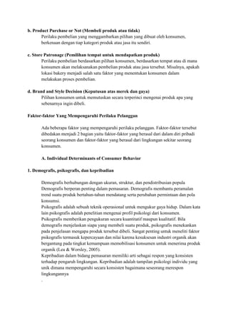 b. Product Purchase or Not (Membeli produk atau tidak)
       Perilaku pembelian yang menggambarkan pilihan yang dibuat oleh konsumen,
       berkenaan dengan tiap kategori produk atau jasa itu sendiri.

c. Store Patronage (Pemilihan tempat untuk mendapatkan produk)
        Perilaku pembelian berdasarkan pilihan konsumen, berdasarkan tempat atau di mana
        konsumen akan melaksanakan pembelian produk atau jasa tersebut. Misalnya, apakah
        lokasi bakery menjadi salah satu faktor yang menentukan konsumen dalam
        melakukan proses pembelian.

d. Brand and Style Decision (Keputusan atas merek dan gaya)
       Pilihan konsumen untuk memutuskan secara terperinci mengenai produk apa yang
       sebenarnya ingin dibeli.

Faktor-faktor Yang Mempengaruhi Perilaku Pelanggan

       Ada beberapa faktor yang mempengaruhi perilaku pelanggan. Faktor-faktor tersebut
       dibedakan menjadi 2 bagian yaitu faktor-faktor yang berasal dari dalam diri pribadi
       seorang konsumen dan faktor-faktor yang berasal dari lingkungan sekitar seorang
       konsumen.

       A. Individual Determinants of Consumer Behavior

1. Demografis, psikografis, dan kepribadian

       Demografis berhubungan dengan ukuran, struktur, dan pendistribusian popula
       Demografis berperan penting dalam pemasaran. Demografis membantu peramalan
       trend suatu produk bertahun-tahun mendatang serta perubahan permintaan dan pola
       konsumsi.
       Psikografis adalah sebuah teknik operasional untuk mengukur gaya hidup. Dalam kata
       lain psikografis adalah penelitian mengenai profil psikologi dari konsumen.
       Psikografis memberikan pengukuran secara kuantitatif maupun kualitatif. Bila
       demografis menjelaskan siapa yang membeli suatu produk, psikografis menekankan
       pada penjelasan mengapa produk tersebut dibeli. Sangat penting untuk meneliti faktor
       psikografis termasuk kepercayaan dan nilai karena kesuksesan industri organik akan
       bergantung pada tingkat kemampuan memobilisasi konsumen untuk menerima produk
       organik (Lea & Worsley, 2005).
       Kepribadian dalam bidang pemasaran memiliki arti sebagai respon yang konsisten
       terhadap pengaruh lingkungan. Kepribadian adalah tampilan psikologi individu yang
       unik dimana mempengaruhi secara konsisten bagaimana seseorang merespon
       lingkungannya
       .
 