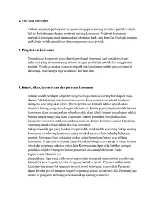2. Motivasi konsumen

      Dalam menjawab pertanyaan mengenai mengapa seseorang membeli produk tertentu,
      hal ini berhubungan dengan motivasi seorang konsumen. Motivasi konsumen
      mewakili dorongan untuk memuaskan kebutuhan baik yang bersifat fisiologis maupun
      psikologis melalui pembelian dan penggunaan suatu produk.

3. Pengetahuan konsumen

      Pengetahuan konsumen dapat diartikan sebagai himpunan dari jumlah total atas
      informasi yang dimemori yang relevan dengan pembelian produk dan penggunaan
      produk. Misalnya apakah makanan organik itu, kandungan nutrisi yang terdapat di
      dalamnya, manfaatnya bagi kesehatan, dan lain-lain.




4. Intensi, sikap, kepercayaan, dan perasaan konsumen

      Intensi adalah pendapat subjektif mengenai bagaimana seseorang bersikap di masa
      depan. Ada beberapa jenis intensi konsumen. Intensi pembelian adalah pendapat
      mengenai apa yang akan dibeli. Intensi pembelian kembali adalah apakah akan
      membeli barang yang sama dengan sebelumnya. Intensi pembelanjaan adalah dimana
      konsumen akan merencanakan sebuah produk akan dibeli. Intensi pengeluaran adalah
      berapa banyak uang yang akan digunakan. Intensi pencarian mengindikasikan
      keinginan seseorang untuk melakukan pencarian. Intensi konsumsi adalah keinginan
      seseorang untuk terikat dalam aktifitas konsumsi.
      Sikap mewakili apa yang disukai maupun tidak disukai oleh seseorang. Sikap seorang
      konsumen mendorong konsumen untuk melakukan pemilihan terhadap beberapa
      produk. Sehingga sikap terkadang diukur dalam bentuk preferensi atau pilihan
      konsumen. Preferensi itu sendiri dapat dikatakan sebagai suatu sikap terhadap sebuah
      objek dan relasinya terhadap objek lain. Kepercayaan dapat didefinisikan sebagai
      penilaian subjektif mengenai hubungan antara dua atau lebih benda. Suatu
      kepercayaan dibentuk dari
      pengetahuan. Apa yang telah seseorang pelajari mengenai suatu produk mendorong
      timbulnya kepercayaan tertentu mengenai produk tersebut. Perasaan adalah suatu
      keadaan yang memiliki pengaruh (seperti mood seseorang) atau reaksi. Perasaan
      dapat bersifat positif maupun negatif tergantung kepada setiap individu. Perasaan juga
      memiliki pengaruh terhadap penentuan sikap seorang konsumen.
 