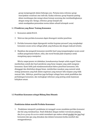 group mempengaruhi dalam beberapa cara. Pertama-tama reference group
       menciptakan sosialisasi atas individu. Kedua reference group berperan penting
       dalam membangun dan mengevaluasi konsep seseorang dan membandingkannya
       dengan orang lain. Ketiga, reference group menjadi alat
       untuk mendapatkan pemenuhan norma dalam sebuah kelompok sosial.

1. 2 Pemikiran yang Benar Tentang Konsumen

   1. Konsumen adalah RAJA

   2. Motivasi dan perilaku konsumen dapat dimengerti melalui penelitian.

   3. Perilaku konsumen dapat dipengaruhi melalui kegiatan persuasif yang menghadapi
      konsumen secara serius sebagai pihak yang berkuasa dan dengan maksud tertentu.

   4. Bujukkan dan pengaruh konsumen memiliki hasil yang menguntungkan secara sosial
      asalkan pengamanan hukum, etika, dan moral berada pada tempatnya untuk
      mengekang upaya manipulasi.

       Bila ke empat premis ini diabaikan, konsekuensinya hampir selalu negatif. Kami
   memberikan contoh dari hasil pemikiran yang benar maupun yang salah mengenai
   konsumen. Kami lebih jauh mendemonstrasikan bahwa penelitian konsumen, bila
   ditanggapi dan ditafsirkan dengan benar, memberikan masukan yang esensial untuk
   strategi pemasaran yang baik dalam organisasi yang mencari laba maupun yang tidak
   mencari laba. Akhirnya, penelitian juga berfungsi sebagai basis untuk pendidikan dan
   perlindungan konsumen, dan melengkapi informasi yang penting untuk keputusan
   kebijakan umum.




1.3 Penelitian Konsumen sebagai Bidang Ilmu Dinamis



   Pendekatan dalam meneliti Perilaku Konsumen

   1. Pendekatan interpretif, pendekatan ini menggali secara mendalam perilaku konsumsi
      dan hal yang mendasarinya. Studi dilakukan dengan melalui wawancara panjang
      dan focus group discussion untuk memahami apa makna sebuah produk dan jasa bagi
      konsumen dan apa yang dirasakan dan dialami konsumen ketika membeli dan
      menggunakannya.
 