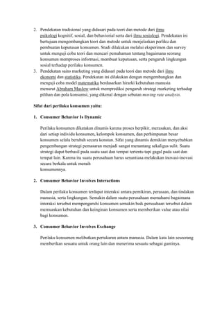 2. Pendekatan tradisional yang didasari pada teori dan metode dari ilmu
   psikologi kognitif, sosial, dan behaviorial serta dari ilmu sosiologi. Pendekatan ini
   bertujuan mengembangkan teori dan metode untuk menjelaskan perliku dan
   pembuatan keputusan konsumen. Studi dilakukan melalui eksperimen dan survey
   untuk menguji coba teori dan mencari pemahaman tentang bagaimana seorang
   konsumen memproses informasi, membuat keputusan, serta pengaruh lingkungan
   sosial terhadap perilaku konsumen.
3. Pendekatan sains marketing yang didasari pada teori dan metode dari ilmu
   ekonomi dan statistika. Pendekatan ini dilakukan dengan mengembangkan dan
   menguji coba model matematika berdasarkan hirarki kebutuhan manusia
   menurut Abraham Maslow untuk memprediksi pengaruh strategi marketing terhadap
   pilihan dan pola konsumsi, yang dikenal dengan sebutan moving rate analysis.

Sifat dari perilaku konsumen yaitu:

1. Consumer Behavior Is Dynamic

   Perilaku konsumen dikatakan dinamis karena proses berpikir, merasakan, dan aksi
   dari setiap individu konsumen, kelompok konsumen, dan perhimpunan besar
   konsumen selalu berubah secara konstan. Sifat yang dinamis demikian menyebabkan
   pengembangan strategi pemasaran menjadi sangat menantang sekaligus sulit. Suatu
   strategi dapat berhasil pada suatu saat dan tempat tertentu tapi gagal pada saat dan
   tempat lain. Karena itu suatu perusahaan harus senantiasa melakukan inovasi-inovasi
   secara berkala untuk meraih
   konsumennya.

2. Consumer Behavior Involves Interactions

   Dalam perilaku konsumen terdapat interaksi antara pemikiran, perasaan, dan tindakan
   manusia, serta lingkungan. Semakin dalam suatu perusahaan memahami bagaimana
   interaksi tersebut mempengaruhi konsumen semakin baik perusahaan tersebut dalam
   memuaskan kebutuhan dan keinginan konsumen serta memberikan value atau nilai
   bagi konsumen.

3. Consumer Behavior Involves Exchange

   Perilaku konsumen melibatkan pertukaran antara manusia. Dalam kata lain seseorang
   memberikan sesuatu untuk orang lain dan menerima sesuatu sebagai gantinya.
 
