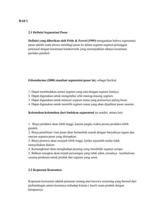 BAB 2


        2.1 Definisi Segmentasi Pasar

        Definisi yang diberikan oleh Pride & Ferrel (1995) mengatakan bahwa segmentasi
        pasar adalah suatu proses membagi pasar ke dalam segmen-segmen pelanggan
        potensial dengan kesamaan karakteristik yang menunjukkan adanya kesamaan
        perilaku pembeli.




        Gitosudarmo (2000) manfaat segmentasi pasar ini, sebagai berikut:


        1. Dapat membedakan antara segmen yang satu dengan segmen lainnya.
        2. Dapat digunakan untuk mengetahui sifat masing-masing segmen.
        3. Dapat digunakan untuk mencari segmen mana yang potensinya paling besar.
        4. Dapat digunakan untuk memilih segmen mana yang akan dijadikan pasar sasaran.

        Kelemahan-kelemahan dari tindakan segmentasi itu sendiri, antara lain:


        1. Biaya produksi akan lebih tinggi, karena jangka waktu proses produksi lebih
        pendek.
        2. Biaya penelitian/ riset pasar akan bertambah searah dengan banyaknya ragam dan
        macam segmen pasar yang ditetapkan.
        3. Biaya promosi akan menjadi lebih tinggi, ketika sejumlah media tidak
        menyediakan diskon.
        4. Kemungkinan akan menghadapi pesaing yang membidik segmen serupa.
        5. Bahkan mungkin akan terjadi persaingan yang tidak sehat, misalnya kanibalisme
        sesama produsen untuk produk dan segmen yang sama.


        2.2 Kepuasan Konsumen


        Kepuasan konsumen adalah perasaan senang atau kecewa seseorang yang berasal dari
        perbandingan antara kesannya terhadap kinerja ( hasil) suatu produk dengan
        harapannya.
 