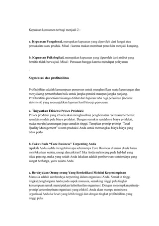 Kepuasan konsumen terbagi menjadi 2 :


a. Kepuasan Fungsional, merupakan kepuasan yang diperoleh dari fungsi atau
pemakaian suatu produk. Misal : karena makan membuat perut kita menjadi kenyang.


b. Kepuasan Psikologikal, merupakan kepuasan yang diperoleh dari atribut yang
bersifat tidak berwujud. Misal : Perasaan bangga karena mendapat pelayanan

.

Segmentasi dan profitabilitas


Profitabilitas adalah kemampuan perseroan untuk menghasilkan suatu keuntungan dan
menyokong pertumbuhan baik untuk jangka pendek maupun jangka panjang.
Profitabilitas perseroan biasanya dilihat dari laporan laba rugi perseroan (income
statement) yang menunjukkan laporan hasil kinerja perseroan.

a. Tingkatkan Efisiensi Proses Produksi
Proses produksi yang efisien akan menghasilkan penghematan. Semakin berhemat,
semakin rendah pula biaya produksi. Dengan semakin rendahnya biaya produksi,
maka margin keuntungan juga samakin tinggi. Terapkan prinsip-prinsip “Total
Quality Management” sistem produksi Anda untuk memangkas biaya-biaya yang
tidak perlu.


b. Fokus Pada “Core Business” Terpenting Anda
Apakah Anda sudah mengetahui apa sebenarnya Core Business di mana Anda harus
menfokuskan waktu, energi dan pikiran? Jika Anda melenceng pada hal-hal yang
tidak penting, maka yang sedah Anda lakukan adalah pemborosan sumberdaya yang
sangat berharga, yaitu waktu Anda.


c. Berdayakan Orang-orang Yang Berdedikasi Melalui Kepemimpinan
Manusia adalah sumberdaya terpenting dalam organisasi Anda. Semakin tinggi
tingkat penghargaan Anda pada aspek manusia, semaking tinggi pula tingkat
kemampuan untuk menciptakan keberhasilan organisasi. Dengan menerapkan prinsip-
prinsip kepemimpinan organisasi yang efektif, Anda akan mampu membawa
organisasi Anda ke level yang lebih tinggi dan dengan tingkat profitabilitas yang
tinggi pula.
 